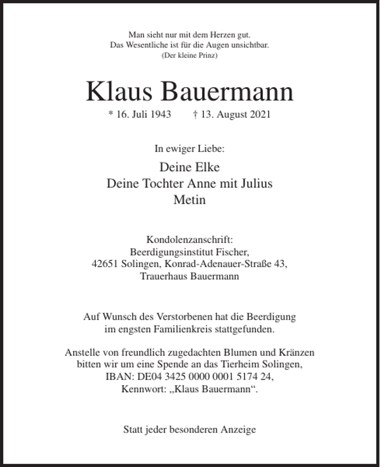 <p>Man sieht nur mit dem Herzen gut.<br />Das Wesentliche ist für die Augen unsichtbar.<br />(Der kleine Prinz)</p><p>Klaus Bauermann<br />* 16. Juli 1943</p><p>† 13. August 2021</p><p>In ewiger Liebe:</p><p>Deine Elke<br />Deine Tochter Anne mit Julius<br />Metin<br />Kondolenzanschrift:<br />Beerdigungsinstitut Fischer,<br />42651 Solingen, Konrad-Adenauer-Straße 43,<br />Trauerhaus Bauermann</p><p>Auf Wunsch des Verstorbenen hat die Beerdigung<br />im engsten Familienkreis stattgefunden.<br />Anstelle von freundlich zugedachten Blumen und Kränzen<br />bitten wir um eine Spende an das Tierheim Solingen,<br />IBAN: DE04 3425 01 5174 24,<br />Kennwort: „Klaus Bauermann“.</p><p>Statt jeder besonderen Anzeige</p>