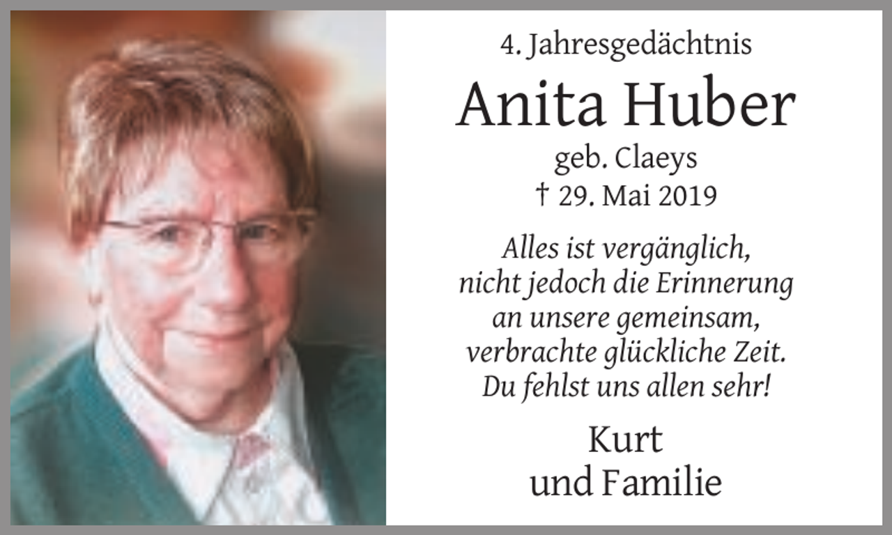 <p>4. Jahresgedächtnis</p><p>Anita Huber<br />geb. Claeys<br />† 29. Mai 2019<br />Alles ist vergänglich,<br />nicht jedoch die Erinnerung<br />an unsere gemeinsam,<br />verbrachte glückliche Zeit.<br />Du fehlst uns allen sehr!</p><p>Kurt<br />und Familie</p>
