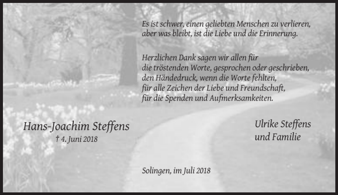 <p>Es ist schwer, einen geliebten Menschen zu verlieren,<br />aber was bleibt, ist die Liebe und die Erinnerung.<br />Herzlichen Dank sagen wir allen für<br />die tröstenden Worte, gesprochen oder geschrieben,<br />den Händedruck, wenn die Worte fehlten,<br />für alle Zeichen der Liebe und Freundschaft,<br />für die Spenden und Aufmerksamkeiten.</p><p>Ulrike Steffens<br />und Familie</p><p>Hans-Joachim Steffens<br />† 4. Juni 2018</p><p>Solingen, im Juli 2018</p>