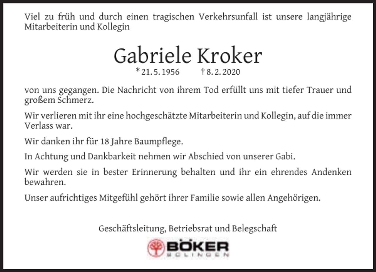 <p>Viel zu früh und durch einen tragischen Verkehrsunfall ist unsere langjährige<br />Mitarbeiterin und Kollegin</p><p>Gabriele Kroker<br />* 21. 5. 1956</p><p>† 8. 2. 2020</p><p>von uns gegangen. Die Nachricht von ihrem Tod erfüllt uns mit tiefer Trauer und<br />großem Schmerz.<br />Wir verlieren mit ihr eine hochgeschätzte Mitarbeiterin und Kollegin, auf die immer<br />Verlass war.<br />Wir danken ihr für 18 Jahre Baumpﬂege.<br />In Achtung und Dankbarkeit nehmen wir Abschied von unserer Gabi.<br />Wir werden sie in bester Erinnerung behalten und ihr ein ehrendes Andenken<br />bewahren.<br />Unser aufrichtiges Mitgefühl gehört ihrer Familie sowie allen Angehörigen.<br />Geschäftsleitung, Betriebsrat und Belegschaft</p>
