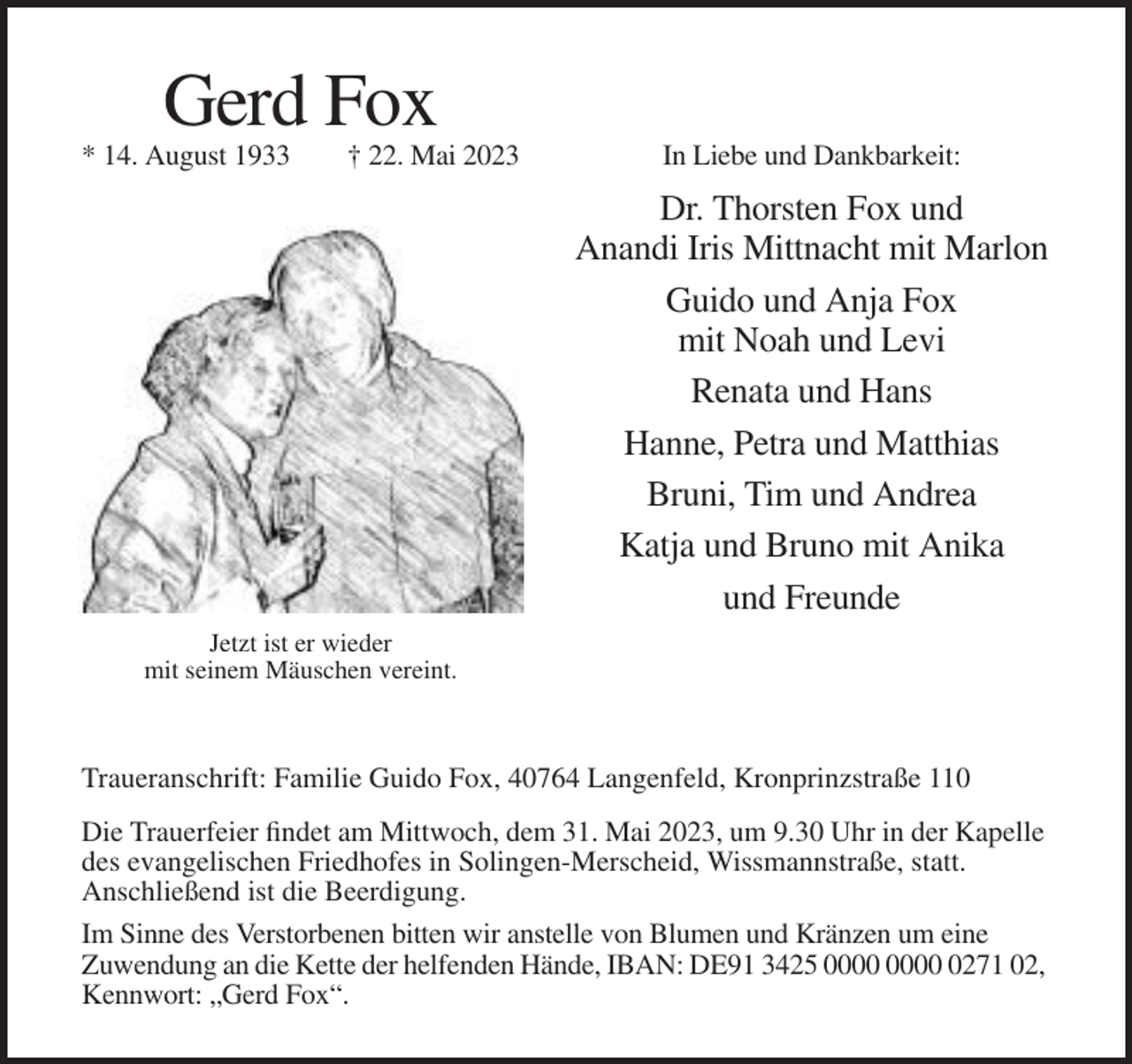 <p>Gerd Fox<br />* 14. August 1933</p><p>† 22. Mai 2023</p><p>In Liebe und Dankbarkeit:</p><p>Dr. Thorsten Fox und<br />Anandi Iris Mittnacht mit Marlon<br />Guido und Anja Fox<br />mit Noah und Levi<br />Renata und Hans<br />Hanne, Petra und Matthias<br />Bruni, Tim und Andrea<br />Katja und Bruno mit Anika<br />und Freunde<br />Jetzt ist er wieder<br />mit seinem Mäuschen vereint.</p><p>Traueranschrift: Familie Guido Fox, 40764 Langenfeld, Kronprinzstraße 110<br />Die Trauerfeier findet am Mittwoch, dem 31. Mai 2023, um 9.30 Uhr in der Kapelle<br />des evangelischen Friedhofes in Solingen-Merscheid, Wissmannstraße, statt.<br />Anschließend ist die Beerdigung.<br />Im Sinne des Verstorbenen bitten wir anstelle von Blumen und Kränzen um eine<br />Zuwendung an die Kette der helfenden Hände, IBAN: DE91 3425 0271 02,<br />Kennwort: „Gerd Fox“.</p>