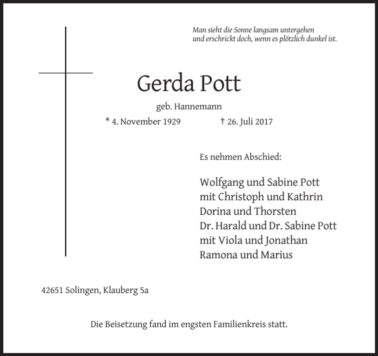 <p>Man sieht die Sonne langsam untergehen<br />und erschrickt doch, wenn es plötzlich dunkel ist.</p><p>Gerda Pott<br />geb. Hannemann<br />* 4. November 1929</p><p>† 26. Juli 2017</p><p>Es nehmen Abschied:</p><p>Wolfgang und Sabine Pott<br />mit Christoph und Kathrin<br />Dorina und Thorsten<br />Dr. Harald und Dr. Sabine Pott<br />mit Viola und Jonathan<br />Ramona und Marius</p><p>42651 Solingen, Klauberg 5a</p><p>Die Beisetzung fand im engsten Familienkreis statt.</p>