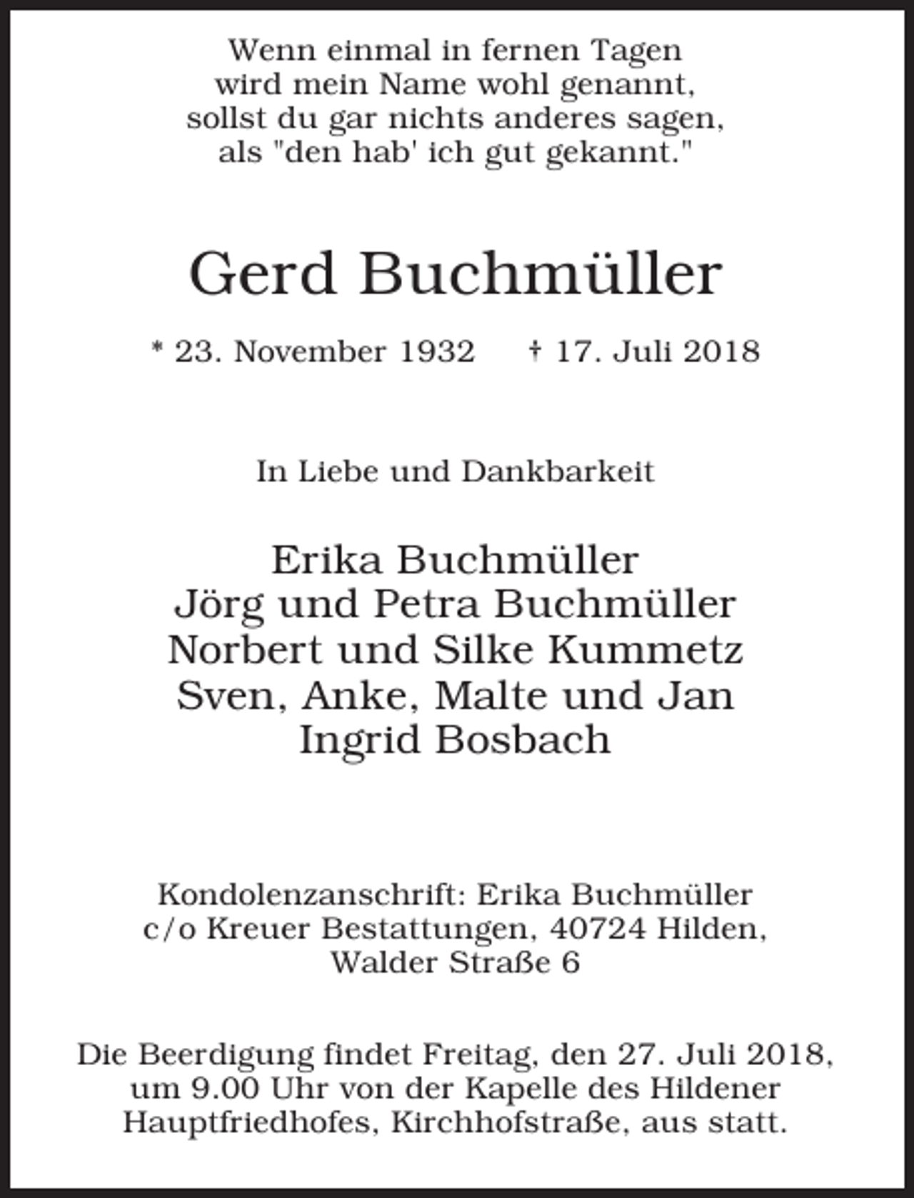 <p>Wenn einmal in fernen Tagen<br />wird mein Name wohl genannt,<br />sollst du gar nichts anderes sagen,<br />als "den hab' ich gut gekannt."</p><p>Gerd Buchmüller<br />* 23. November 1932</p><p>† 17. Juli 2018</p><p>In Liebe und Dankbarkeit</p><p>Erika Buchmüller<br />Jörg und Petra Buchmüller<br />Norbert und Silke Kummetz<br />Sven, Anke, Malte und Jan<br />Ingrid Bosbach</p><p>Kondolenzanschrift: Erika Buchmüller<br />c/o Kreuer Bestattungen, 40724 Hilden,<br />Walder Straße 6<br />Die Beerdigung findet Freitag, den 27. Juli 2018,<br />um 9.00 Uhr von der Kapelle des Hildener<br />Hauptfriedhofes, Kirchhofstraße, aus statt.</p>