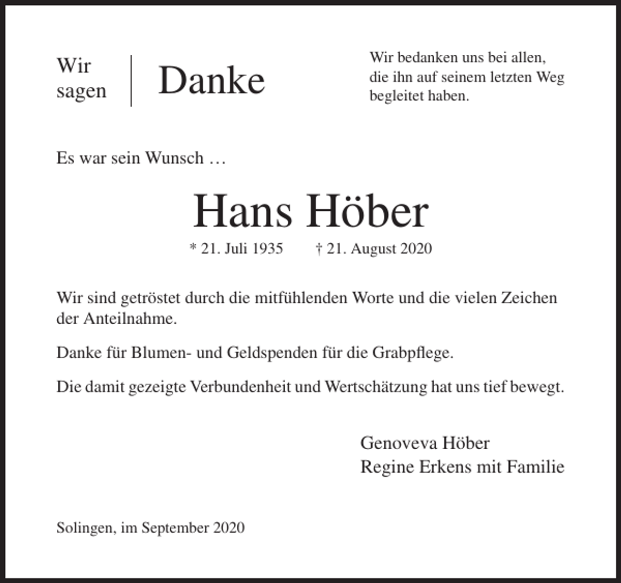 <p>Wir bedanken uns bei allen,</p><p>Wir<br />Wir<br />sagen</p><p>sagen</p><p>Danke<br />Danke</p><p>ihn auf seinem<br />letzten<br />Weg<br />Wirdie<br />bedanken<br />uns bei<br />allen,<br />haben.<br />die begleitet<br />ihn auf seinem<br />letzten Weg<br />begleitet haben.</p><p>Es war sein Wunsch …</p><p>Es war sein Wunsch …</p><p>Hans Höber<br />Hans Höber</p><p>* 21. Juli 1935</p><p>† 21. August 2020</p><p>* 21. Juli 1935<br />† 21. August 2020<br />Wir sind getröstet durch die mitfühlenden Worte und die vielen Zeichen der<br />Anteilnahme.</p><p>Wir sind getröstet durch die mitfühlenden Worte und die vielen Zeichen<br />der Anteilnahme.<br />Danke für Blumen- und Geldspenden für die Grabflege.</p><p>Danke für Blumen- und Geldspenden für die Grabpflege.<br />Die<br />damit gezeigte Verbundenheit und Wertschätzung hat uns tief bewegt.<br />Die damit gezeigte Verbundenheit und Wertschätzung hat uns tief bewegt.</p><p>Genoveva Höber<br />Genoveva Höber<br />Regine Erkens<br />Erkensmit<br />mitFamilie<br />Familie<br />Regine<br />Solingen, im September 2020<br />Solingen, im September 2020</p>