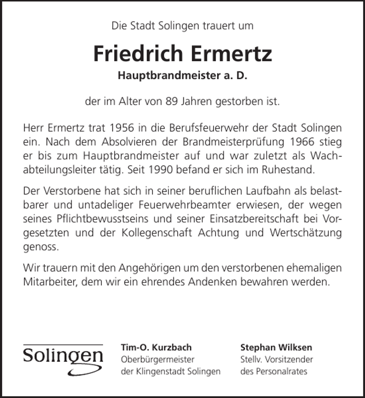 <p>Die Stadt Solingen trauert um</p><p>Friedrich Ermertz<br />Hauptbrandmeister a. D.</p><p>der im Alter von 89 Jahren gestorben ist.<br />Herr Ermertz trat 1956 in die Berufsfeuerwehr der Stadt Solingen<br />ein. Nach dem Absolvieren der Brandmeisterprüfung 1966 stieg<br />er bis zum Hauptbrandmeister auf und war zuletzt als Wachabteilungsleiter tätig. Seit 1990 befand er sich im Ruhestand.<br />Der Verstorbene hat sich in seiner beruﬂichen Laufbahn als belastbarer und untadeliger Feuerwehrbeamter erwiesen, der wegen<br />seines Pﬂichtbewusstseins und seiner Einsatzbereitschaft bei Vorgesetzten und der Kollegenschaft Achtung und Wertschätzung<br />genoss.<br />Wir trauern mit den Angehörigen um den verstorbenen ehemaligen<br />Mitarbeiter, dem wir ein ehrendes Andenken bewahren werden.</p><p>Tim-O. Kurzbach<br />Oberbürgermeister<br />der Klingenstadt Solingen</p><p>Stephan Wilksen<br />Stellv. Vorsitzender<br />des Personalrates</p>