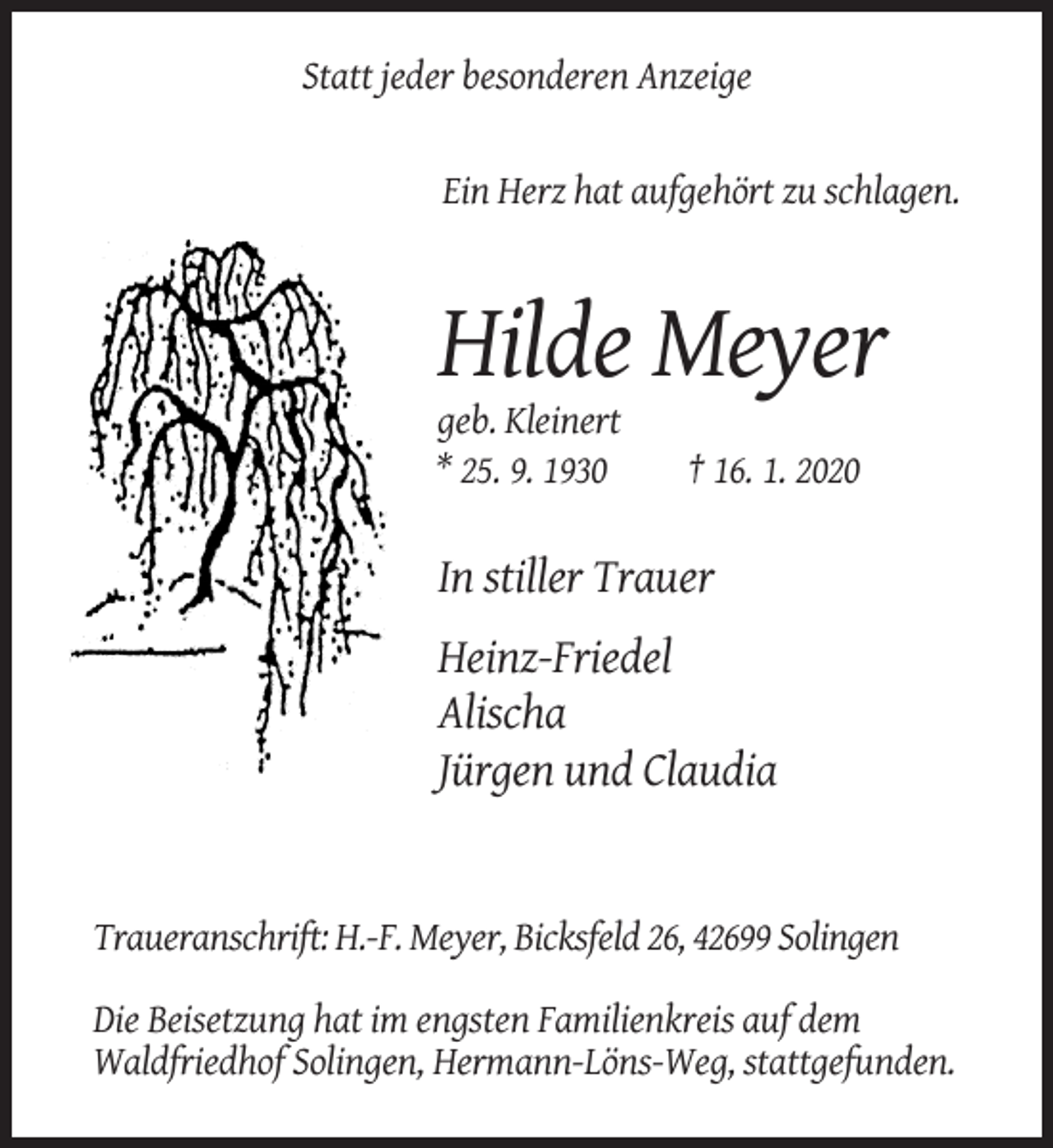 <p>Statt jeder besonderen Anzeige</p><p>Ein Herz hat aufgehört zu schlagen.</p><p>Hilde Meyer<br />geb. Kleinert<br />* 25. 9. 1930</p><p>† 16. 1. 2020</p><p>In stiller Trauer<br />Heinz-Friedel<br />Alischa<br />Jürgen und Claudia</p><p>Traueranschrift: H.-F. Meyer, Bicksfeld 26, 42699 Solingen<br />Die Beisetzung hat im engsten Familienkreis auf dem<br />Waldfriedhof Solingen, Hermann-Löns-Weg, stattgefunden.</p>