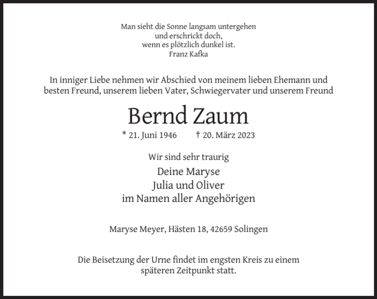 <p>Man sieht die Sonne langsam untergehen<br />und erschrickt doch,<br />wenn es plötzlich dunkel ist.<br />Franz Kafka</p><p>In inniger Liebe nehmen wir Abschied von meinem lieben Ehemann und<br />besten Freund, unserem lieben Vater, Schwiegervater und unserem Freund</p><p>Bernd Zaum<br />* 21. Juni 1946</p><p>† 20. März 2023</p><p>Wir sind sehr traurig</p><p>Deine Maryse<br />Julia und Oliver<br />im Namen aller Angehörigen<br />Maryse Meyer, Hästen 18, 42659 Solingen</p><p>Die Beisetzung der Urne findet im engsten Kreis zu einem<br />späteren Zeitpunkt statt.</p>