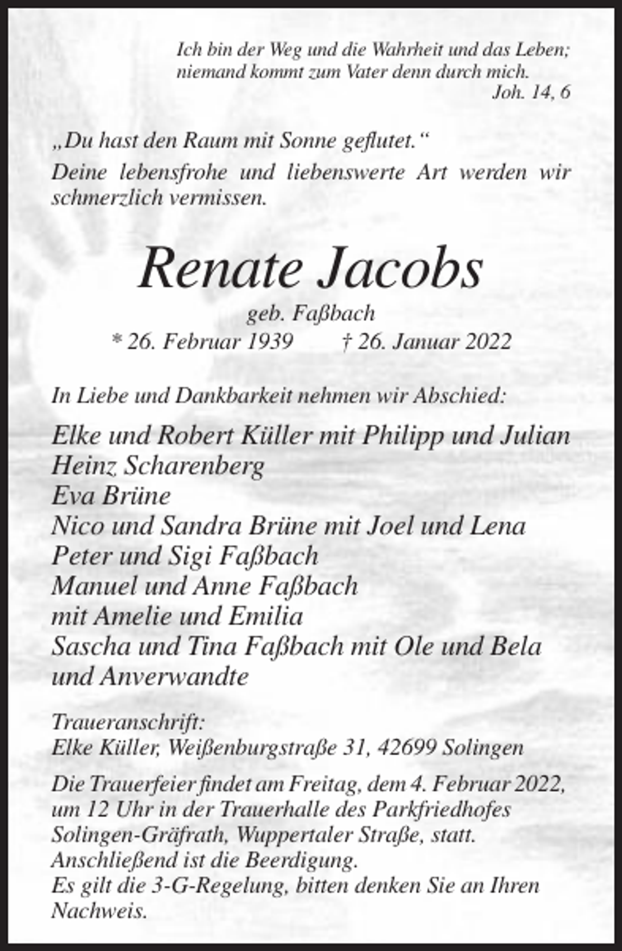 <p>Ich bin der Weg und die Wahrheit und das Leben;<br />niemand kommt zum Vater denn durch mich.<br />Joh. 14, 6</p><p>„Du hast den Raum mit Sonne geflutet.“<br />Deine lebensfrohe und liebenswerte Art werden wir<br />schmerzlich vermissen.</p><p>Renate Jacobs<br />geb. Faßbach<br />* 26. Februar 1939<br />† 26. Januar 2022<br />In Liebe und Dankbarkeit nehmen wir Abschied:</p><p>Elke und Robert Küller mit Philipp und Julian<br />Heinz Scharenberg<br />Eva Brüne<br />Nico und Sandra Brüne mit Joel und Lena<br />Peter und Sigi Faßbach<br />Manuel und Anne Faßbach<br />mit Amelie und Emilia<br />Sascha und Tina Faßbach mit Ole und Bela<br />und Anverwandte<br />Traueranschrift:<br />Elke Küller, Weißenburgstraße 31, 42699 Solingen<br />Die Trauerfeier findet am Freitag, dem 4. Februar 2022,<br />um 12 Uhr in der Trauerhalle des Parkfriedhofes<br />Solingen-Gräfrath, Wuppertaler Straße, statt.<br />Anschließend ist die Beerdigung.<br />Es gilt die 3-G-Regelung, bitten denken Sie an Ihren<br />Nachweis.</p>