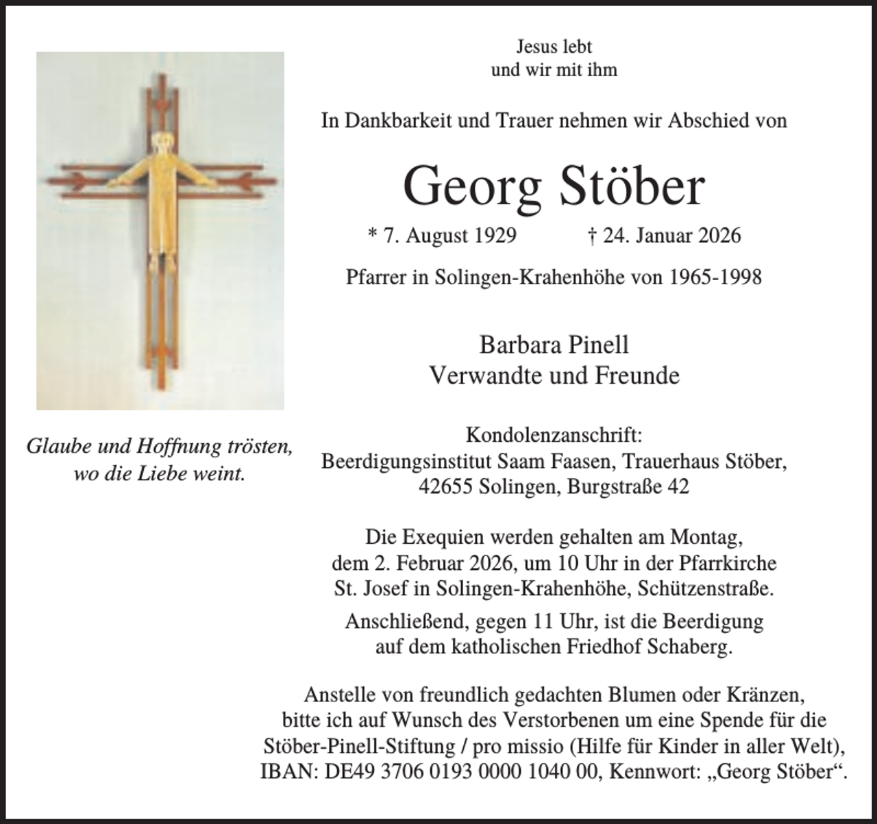 <p>Jesus lebt<br />und wir mit ihm</p><p>In Dankbarkeit und Trauer nehmen wir Abschied von</p><p>Georg Stöber<br />* 7. August 1929</p><p>† 24. Januar 2026</p><p>Pfarrer in Solingen-Krahenhöhe von 1965-1998</p><p>Barbara Pinell<br />Verwandte und Freunde<br />Glaube und Hoffnung trösten,<br />wo die Liebe weint.</p><p>Kondolenzanschrift:<br />Beerdigungsinstitut Saam Faasen, Trauerhaus Stöber,<br />42655 Solingen, Burgstraße 42<br />Die Exequien werden gehalten am Montag,<br />dem 2. Februar 2026, um 10 Uhr in der Pfarrkirche<br />St. Josef in Solingen-Krahenhöhe, Schützenstraße.<br />Anschließend, gegen 11 Uhr, ist die Beerdigung<br />auf dem katholischen Friedhof Schaberg.</p><p>Anstelle von freundlich gedachten Blumen oder Kränzen,<br />bitte ich auf Wunsch des Verstorbenen um eine Spende für die<br />Stöber-Pinell-Stiftung / pro missio (Hilfe für Kinder in aller Welt),<br />IBAN: DE49 3706 0193 0000 1040, Kennwort: „Georg Stöber“.</p>