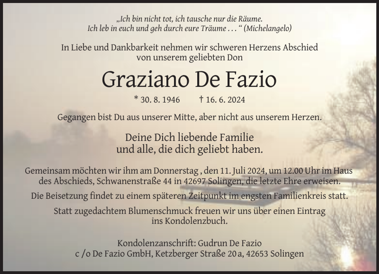 <p>„Ich bin nicht tot, ich tausche nur die Räume.<br />Ich leb in euch und geh durch eure Träume . . . “ (Michelangelo)</p><p>In Liebe und Dankbarkeit nehmen wir schweren Herzens Abschied<br />von unserem geliebten Don</p><p>Graziano De Fazio<br />* 30. 8. 1946</p><p>† 16. 6. 2024</p><p>Gegangen bist Du aus unserer Mitte, aber nicht aus unserem Herzen.</p><p>Deine Dich liebende Familie<br />und alle, die dich geliebt haben.<br />Gemeinsam möchten wir ihm am Donnerstag , den 11. Juli 2024, um 12.00 Uhr im Haus<br />des Abschieds, Schwanenstraße 44 in 42697 Solingen, die letzte Ehre erweisen.<br />Die Beisetzung findet zu einem späteren Zeitpunkt im engsten Familienkreis statt.<br />Statt zugedachtem Blumenschmuck freuen wir uns über einen Eintrag<br />ins Kondolenzbuch.<br />Kondolenzanschrift: Gudrun De Fazio<br />c /o De Fazio GmbH, Ketzberger Straße 20 a, 42653 Solingen</p>