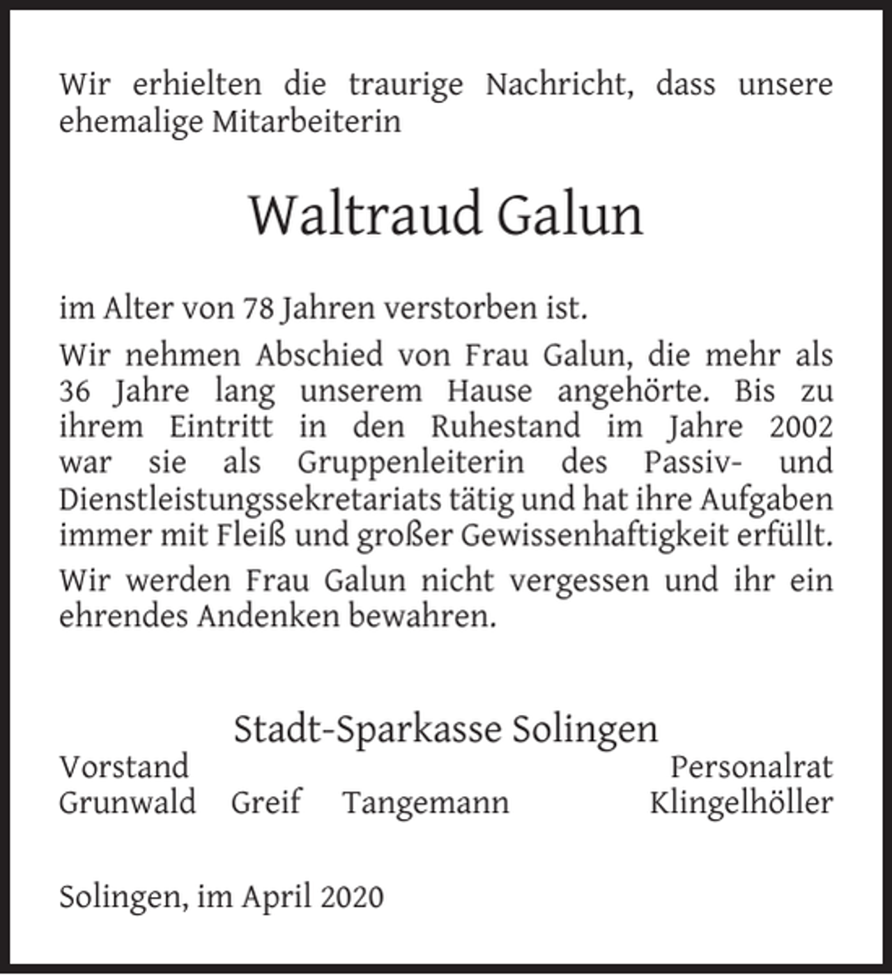 <p>Wir erhielten die traurige Nachricht, dass unsere<br />ehemalige Mitarbeiterin</p><p>Waltraud Galun<br />im Alter von 78 Jahren verstorben ist.<br />Wir nehmen Abschied von Frau Galun, die mehr als<br />36 Jahre lang unserem Hause angehörte. Bis zu<br />ihrem Eintritt in den Ruhestand im Jahre 2002<br />war sie als Gruppenleiterin des Passiv- und<br />Dienstleistungssekretariats tätig und hat ihre Aufgaben<br />immer mit Fleiß und großer Gewissenhaftigkeit erfüllt.<br />Wir werden Frau Galun nicht vergessen und ihr ein<br />ehrendes Andenken bewahren.</p><p>Vorstand<br />Grunwald</p><p>Stadt-Sparkasse Solingen<br />Greif</p><p>Tangemann</p><p>Solingen, im April 2020</p><p>Personalrat<br />Klingelhöller</p>