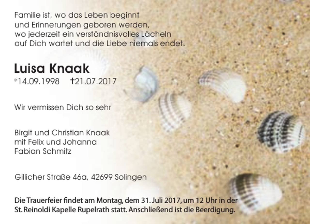 <p>Familie ist, wo das Leben beginnt<br />und Erinnerungen geboren werden,<br />wo jederzeit ein verständnisvolles Lächeln<br />auf Dich wartet und die Liebe niemals endet.</p><p>Luisa Knaak<br />14.09.1998</p><p>❊</p><p>✝21.07.2017</p><p>Wir vermissen Dich so sehr<br />Birgit und Christian Knaak<br />mit Felix und Johanna<br />Fabian Schmitz<br />Gillicher Straße 46a, 42699 Solingen<br />Die Trauerfeier findet am Montag, dem 31. Juli 2017, um 12 Uhr in der<br />St. Reinoldi Kapelle Rupelrath statt. Anschließend ist die Beerdigung.</p>