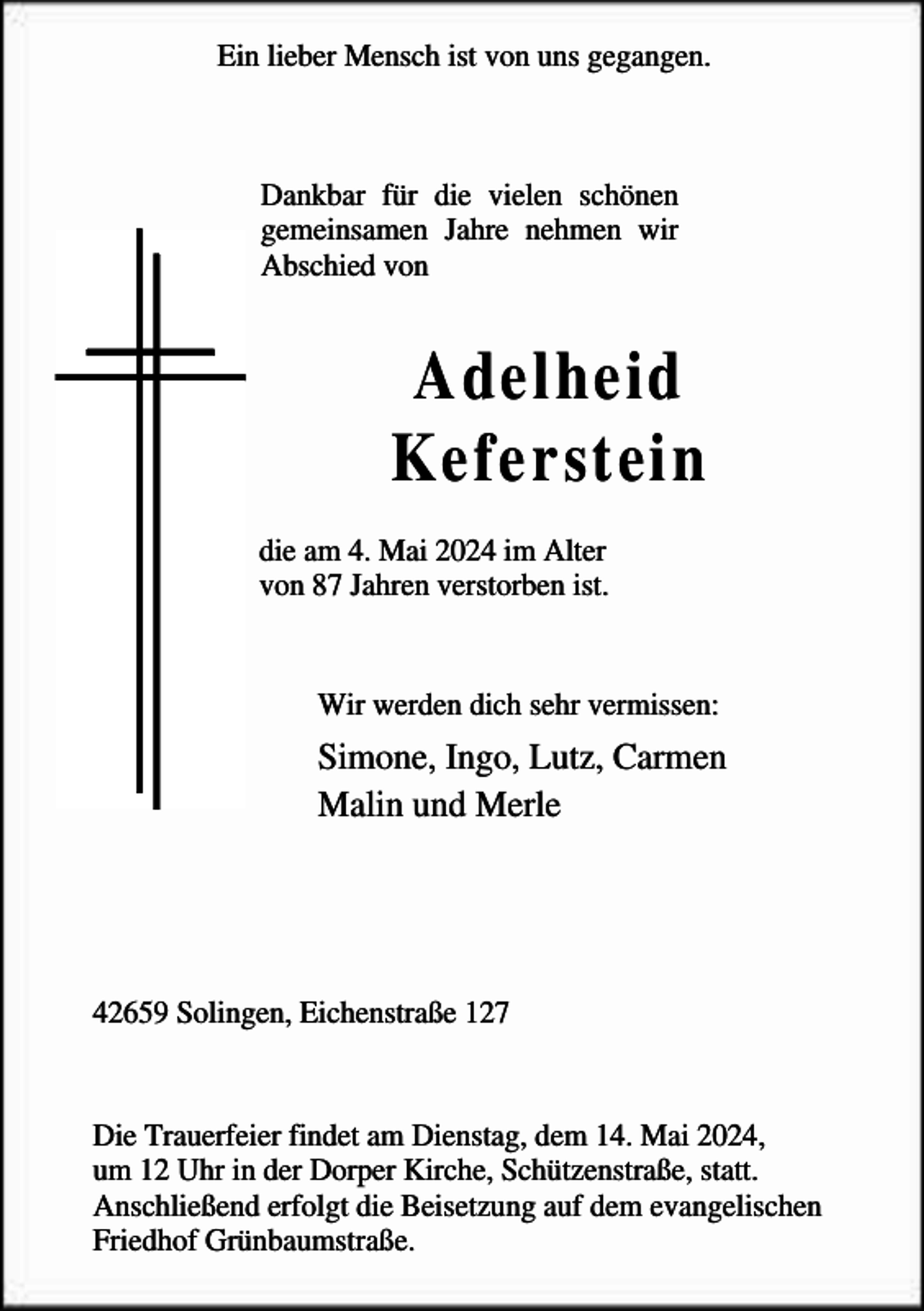 <p>Ein lieber Mensch ist von uns gegangen.</p><p>Dankbar für die vielen schönen<br />gemeinsamen Jahre nehmen wir<br />Abschied von</p><p>Adelheid<br />Keferstein<br />die am 4. Mai 2024 im Alter<br />von 87 Jahren verstorben ist.<br />Wir werden dich sehr vermissen:</p><p>Simone, Ingo, Lutz, Carmen<br />Malin und Merle</p><p>42659 Solingen, Eichenstraße 127</p><p>Die Trauerfeier findet am Dienstag, dem 14. Mai 2024,<br />um 12 Uhr in der Dorper Kirche, Schützenstraße, statt.<br />Anschließend erfolgt die Beisetzung auf dem evangelischen<br />Friedhof Grünbaumstraße.</p>