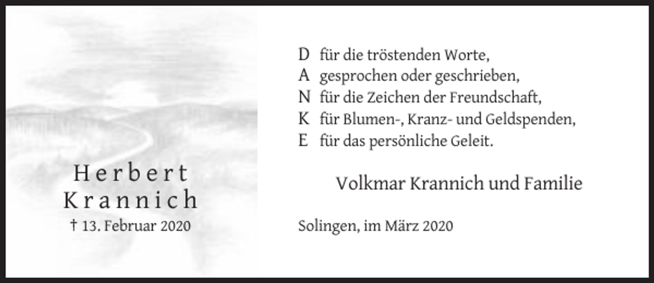 <p>D<br />A<br />N<br />K<br />E</p><p>Herbert<br />Krannich<br />† 13. Februar 2020</p><p>für die tröstenden Worte,<br />gesprochen oder geschrieben,<br />für die Zeichen der Freundschaft,<br />für Blumen-, Kranz- und Geldspenden,<br />für das persönliche Geleit.</p><p>Volkmar Krannich und Familie<br />Solingen, im März 2020</p>