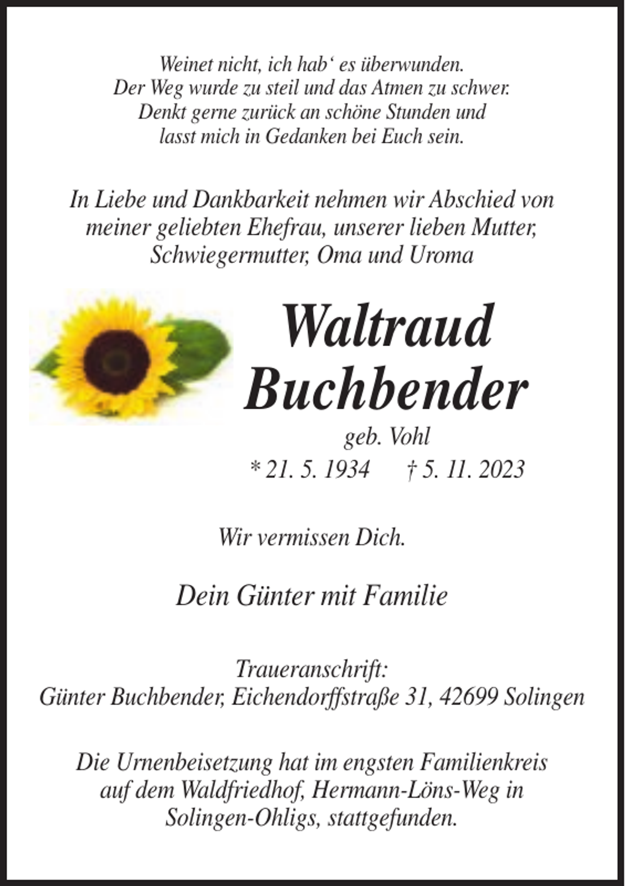 <p>Weinet nicht, ich hab‘ es überwunden.<br />Der Weg wurde zu steil und das Atmen zu schwer.<br />Denkt gerne zurück an schöne Stunden und<br />lasst mich in Gedanken bei Euch sein.</p><p>In Liebe und Dankbarkeit nehmen wir Abschied von<br />meiner geliebten Ehefrau, unserer lieben Mutter,<br />Schwiegermutter, Oma und Uroma</p><p>Waltraud<br />Buchbender<br />geb. Vohl<br />* 21. 5. 1934 † 5. 11. 2023<br />Wir vermissen Dich.</p><p>Dein Günter mit Familie<br />Traueranschrift:<br />Günter Buchbender, Eichendorffstraße 31, 42699 Solingen<br />Die Urnenbeisetzung hat im engsten Familienkreis<br />auf dem Waldfriedhof, Hermann-Löns-Weg in<br />Solingen-Ohligs, stattgefunden.</p>