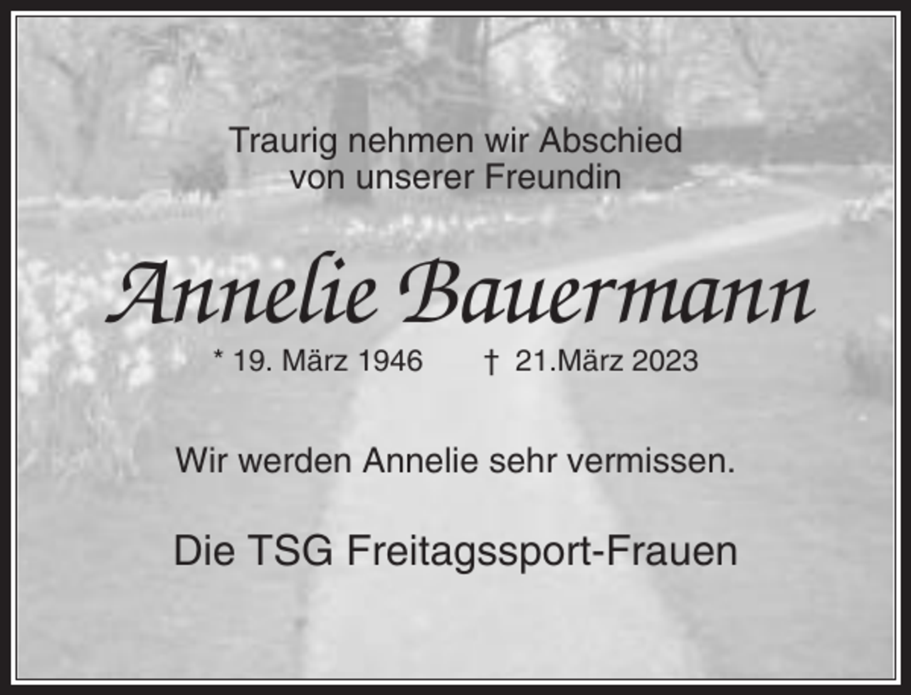 <p>Traurig nehmen wir Abschied<br />von unserer Freundin</p><p>Annelie Bauermann<br />* 19. März 1946</p><p>† 21.März 2023</p><p>Wir werden Annelie sehr vermissen.</p><p>Die TSG Freitagssport-Frauen</p>