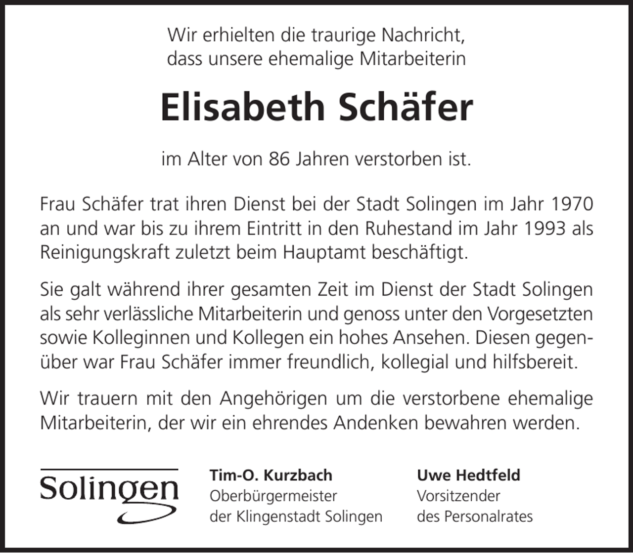 <p>Wir erhielten die traurige Nachricht,<br />dass unsere ehemalige Mitarbeiterin</p><p>Elisabeth Schäfer<br />im Alter von 86 Jahren verstorben ist.<br />Frau Schäfer trat ihren Dienst bei der Stadt Solingen im Jahr 1970<br />an und war bis zu ihrem Eintritt in den Ruhestand im Jahr 1993 als<br />Reinigungskraft zuletzt beim Hauptamt beschäftigt.<br />Sie galt während ihrer gesamten Zeit im Dienst der Stadt Solingen<br />als sehr verlässliche Mitarbeiterin und genoss unter den Vorgesetzten<br />sowie Kolleginnen und Kollegen ein hohes Ansehen. Diesen gegenüber war Frau Schäfer immer freundlich, kollegial und hilfsbereit.<br />Wir trauern mit den Angehörigen um die verstorbene ehemalige<br />Mitarbeiterin, der wir ein ehrendes Andenken bewahren werden.<br />Tim-O. Kurzbach<br />Oberbürgermeister<br />der Klingenstadt Solingen</p><p>Uwe Hedtfeld<br />Vorsitzender<br />des Personalrates</p>