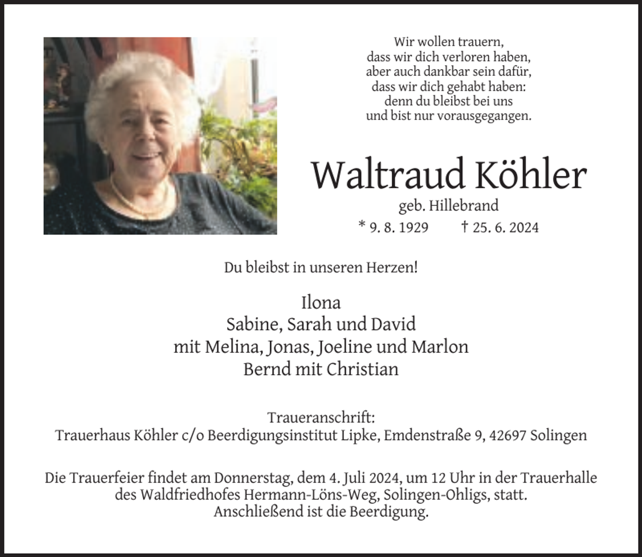 <p>Wir wollen trauern,<br />dass wir dich verloren haben,<br />aber auch dankbar sein dafür,<br />dass wir dich gehabt haben:<br />denn du bleibst bei uns<br />und bist nur vorausgegangen.</p><p>Waltraud Köhler<br />geb. Hillebrand<br />* 9. 8. 1929<br />† 25. 6. 2024<br />Du bleibst in unseren Herzen!</p><p>Ilona<br />Sabine, Sarah und David<br />mit Melina, Jonas, Joeline und Marlon<br />Bernd mit Christian<br />Traueranschrift:<br />Trauerhaus Köhler c/o Beerdigungsinstitut Lipke, Emdenstraße 9, 42697 Solingen<br />Die Trauerfeier findet am Donnerstag, dem 4. Juli 2024, um 12 Uhr in der Trauerhalle<br />des Waldfriedhofes Hermann-Löns-Weg, Solingen-Ohligs, statt.<br />Anschließend ist die Beerdigung.</p>