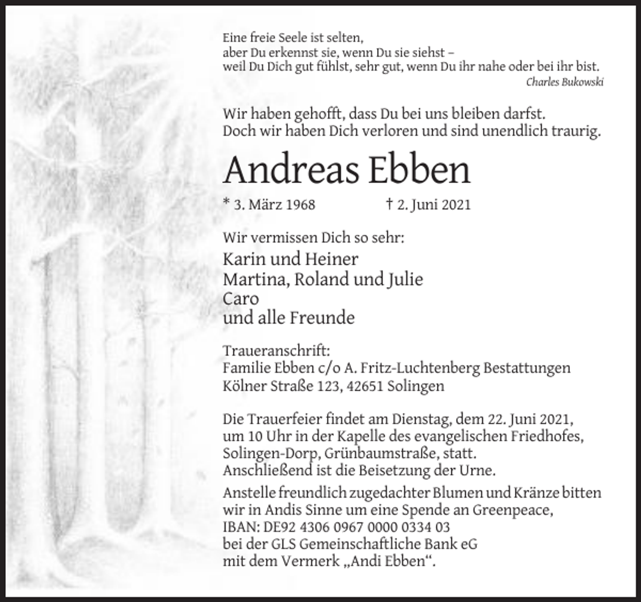 <p>Eine freie Seele ist selten,<br />aber Du erkennst sie, wenn Du sie siehst –<br />weil Du Dich gut fühlst, sehr gut, wenn Du ihr nahe oder bei ihr bist.<br />Charles Bukowski</p><p>Wir haben gehofft, dass Du bei uns bleiben darfst.<br />Doch wir haben Dich verloren und sind unendlich traurig.</p><p>Andreas Ebben<br />* 3. März 1968</p><p>† 2. Juni 2021</p><p>Wir vermissen Dich so sehr:</p><p>Karin und Heiner<br />Martina, Roland und Julie<br />Caro<br />und alle Freunde<br />Traueranschrift:<br />Familie Ebben c/o A. Fritz-Luchtenberg Bestattungen<br />Kölner Straße 123, 42651 Solingen<br />Die Trauerfeier findet am Dienstag, dem 22. Juni 2021,<br />um 10 Uhr in der Kapelle des evangelischen Friedhofes,<br />Solingen-Dorp, Grünbaumstraße, statt.<br />Anschließend ist die Beisetzung der Urne.<br />Anstelle freundlich zugedachter Blumen und Kränze bitten<br />wir in Andis Sinne um eine Spende an Greenpeace,<br />IBAN: DE92 4306 0967 000334 03<br />bei der GLS Gemeinschaftliche Bank eG<br />mit dem Vermerk „Andi Ebben“.</p>