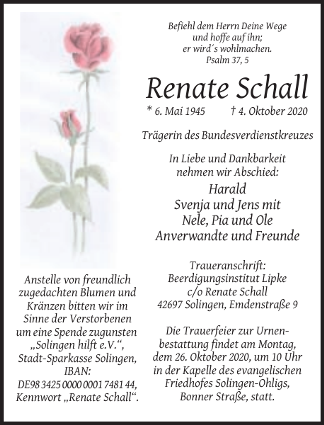 <p>Befiehl dem Herrn Deine Wege<br />und hoffe auf ihn;<br />er wird´s wohlmachen.<br />Psalm 37, 5</p><p>Renate Schall<br />* 6. Mai 1945</p><p>† 4. Oktober 2020</p><p>Trägerin des Bundesverdienstkreuzes<br />In Liebe und Dankbarkeit<br />nehmen wir Abschied:</p><p>Harald<br />Svenja und Jens mit<br />Nele, Pia und Ole<br />Anverwandte und Freunde</p><p>Anstelle von freundlich<br />zugedachten Blumen und<br />Kränzen bitten wir im<br />Sinne der Verstorbenen<br />um eine Spende zugunsten<br />„Solingen hilft e.V.“,<br />Stadt-Sparkasse Solingen,<br />IBAN:<br />DE98 3425 01 7481 44,<br />Kennwort „Renate Schall“.</p><p>Traueranschrift:<br />Beerdigungsinstitut Lipke<br />c/o Renate Schall<br />42697 Solingen, Emdenstraße 9<br />Die Trauerfeier zur Urnenbestattung findet am Montag,<br />dem 26. Oktober 2020, um 10 Uhr<br />in der Kapelle des evangelischen<br />Friedhofes Solingen-Ohligs,<br />Bonner Straße, statt.</p>