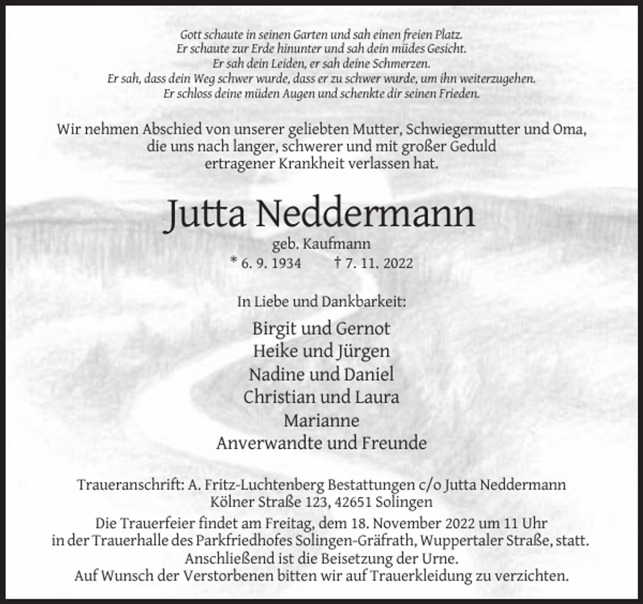 <p>Gott schaute in seinen Garten und sah einen freien Platz.<br />Er schaute zur Erde hinunter und sah dein müdes Gesicht.<br />Er sah dein Leiden, er sah deine Schmerzen.<br />Er sah, dass dein Weg schwer wurde, dass er zu schwer wurde, um ihn weiterzugehen.<br />Er schloss deine müden Augen und schenkte dir seinen Frieden.</p><p>Wir nehmen Abschied von unserer geliebten Mutter, Schwiegermutter und Oma,<br />die uns nach langer, schwerer und mit großer Geduld<br />ertragener Krankheit verlassen hat.</p><p>Jutta Neddermann<br />geb. Kaufmann<br />* 6. 9. 1934<br />† 7. 11. 2022<br />In Liebe und Dankbarkeit:</p><p>Birgit und Gernot<br />Heike und Jürgen<br />Nadine und Daniel<br />Christian und Laura<br />Marianne<br />Anverwandte und Freunde<br />Traueranschrift: A. Fritz-Luchtenberg Bestattungen c/o Jutta Neddermann<br />Kölner Straße 123, 42651 Solingen<br />Die Trauerfeier findet am Freitag, dem 18. November 2022 um 11 Uhr<br />in der Trauerhalle des Parkfriedhofes Solingen-Gräfrath, Wuppertaler Straße, statt.<br />Anschließend ist die Beisetzung der Urne.<br />Auf Wunsch der Verstorbenen bitten wir auf Trauerkleidung zu verzichten.</p>