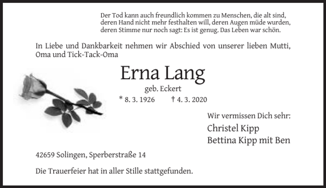 <p>Der Tod kann auch freundlich kommen zu Menschen, die alt sind,<br />deren Hand nicht mehr festhalten will, deren Augen müde wurden,<br />deren Stimme nur noch sagt: Es ist genug. Das Leben war schön.</p><p>In Liebe und Dankbarkeit nehmen wir Abschied von unserer lieben Mutti,<br />Oma und Tick-Tack-Oma</p><p>Erna Lang<br />geb. Eckert<br />* 8. 3. 1926<br />† 4. 3. 2020<br />Wir vermissen Dich sehr:</p><p>Christel Kipp<br />Bettina Kipp mit Ben<br />42659 Solingen, Sperberstraße 14<br />Die Trauerfeier hat in aller Stille stattgefunden.</p>