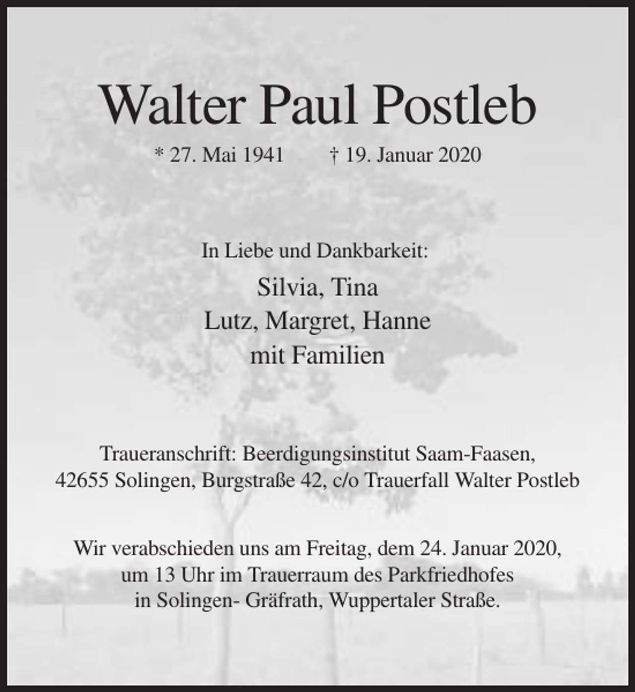 <p>Walter Paul Postleb<br />* 27. Mai 1941</p><p>† 19. Januar 2020</p><p>In Liebe und Dankbarkeit:</p><p>Silvia, Tina<br />Lutz, Margret, Hanne<br />mit Familien</p><p>Traueranschrift: Beerdigungsinstitut Saam-Faasen,<br />42655 Solingen, Burgstraße 42, c/o Trauerfall Walter Postleb<br />Wir verabschieden uns am Freitag, dem 24. Januar 2020,<br />um 13 Uhr im Trauerraum des Parkfriedhofes<br />in Solingen- Gräfrath, Wuppertaler Straße.</p>