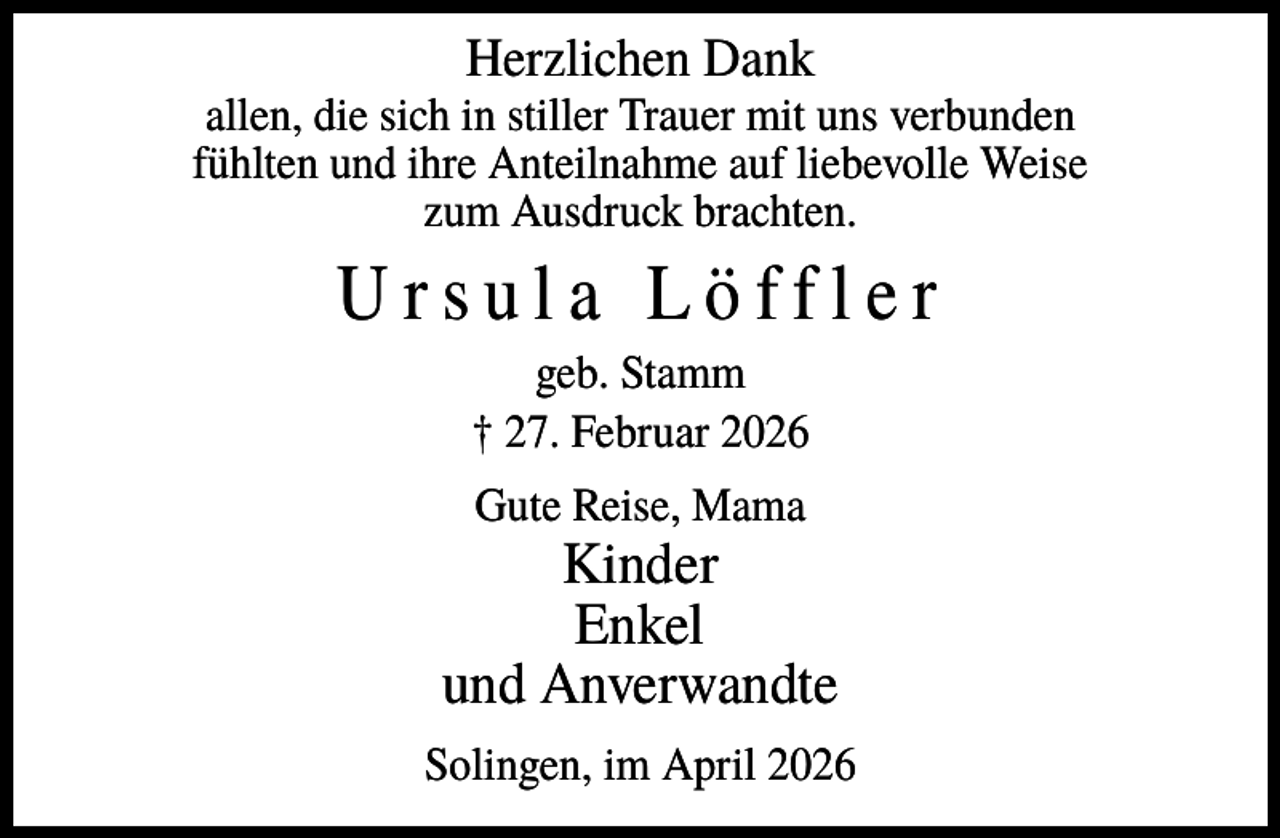 <p>Herzlichen Dank<br />allen, die sich in stiller Trauer mit uns verbunden<br />fühlten und ihre Anteilnahme auf liebevolle Weise<br />zum Ausdruck brachten.</p><p>Ursula Löffler<br />geb. Stamm<br />† 27. Februar 2026<br />Gute Reise, Mama</p><p>Kinder<br />Enkel<br />und Anverwandte<br />Solingen, im April 2026</p>