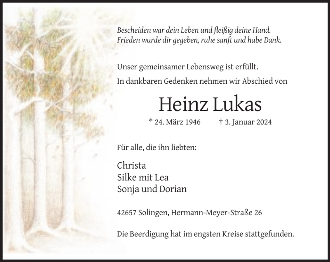 <p>Bescheiden war dein Leben und fleißig deine Hand.<br />Frieden wurde dir gegeben, ruhe sanft und habe Dank.</p><p>Unser gemeinsamer Lebensweg ist erfüllt.<br />In dankbaren Gedenken nehmen wir Abschied von</p><p>Heinz Lukas<br />* 24. März 1946</p><p>† 3. Januar 2024</p><p>Für alle, die ihn liebten:</p><p>Christa<br />Silke mit Lea<br />Sonja und Dorian<br />42657 Solingen, Hermann-Meyer-Straße 26<br />Die Beerdigung hat im engsten Kreise stattgefunden.</p>