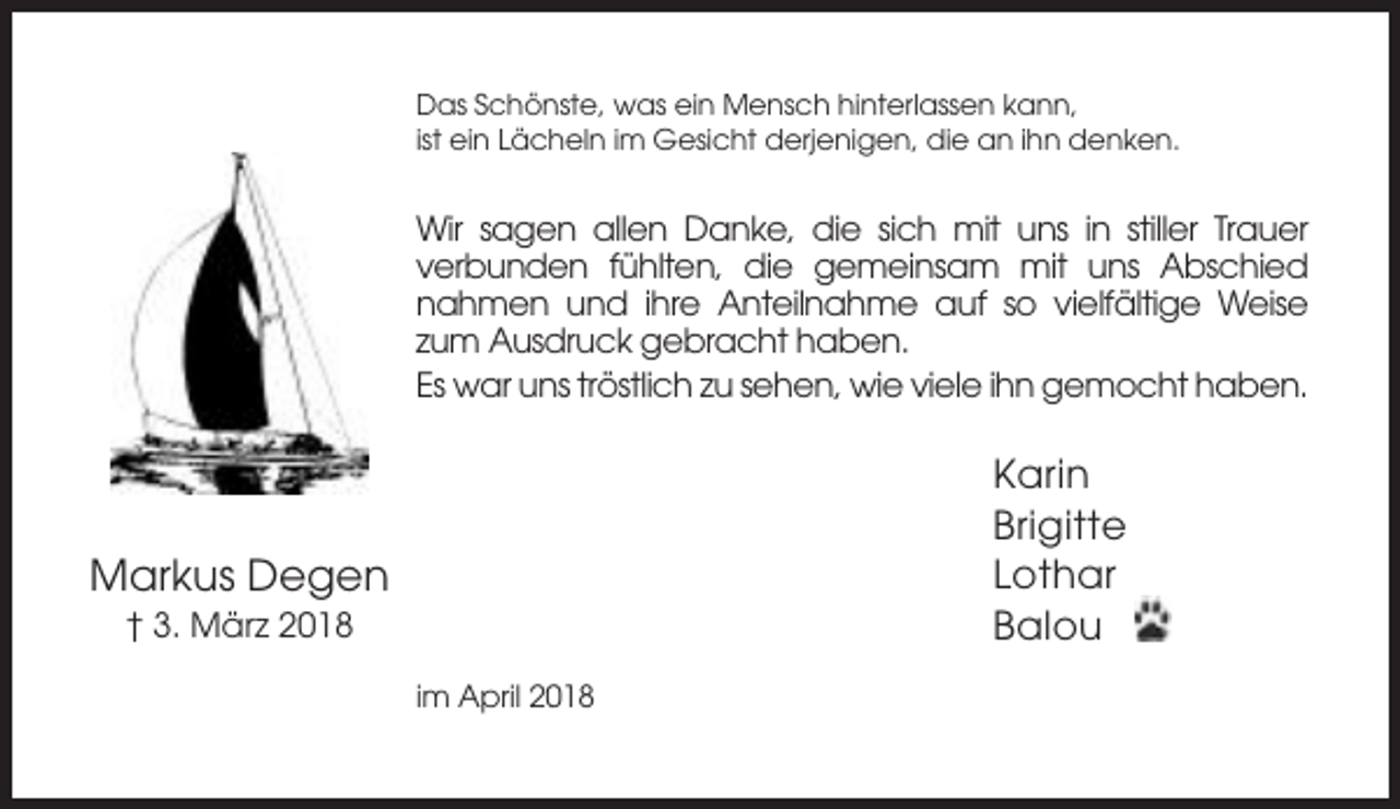 <p>Das Schönste, was ein Mensch hinterlassen kann,<br />ist ein Lächeln im Gesicht derjenigen, die an ihn denken.</p><p>Wir sagen allen Danke, die sich mit uns in stiller Trauer<br />verbunden fühlten, die gemeinsam mit uns Abschied<br />nahmen und ihre Anteilnahme auf so vielfältige Weise<br />zum Ausdruck gebracht haben.<br />Es war uns tröstlich zu sehen, wie viele ihn gemocht haben.</p><p>Karin<br />Brigitte<br />Lothar<br />Balou</p><p>Markus Degen<br />† 3. März 2018<br />im April 2018</p>