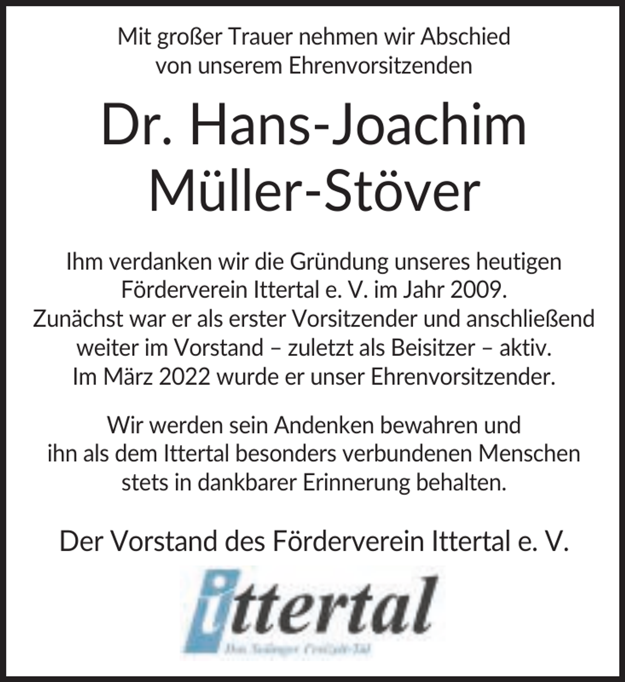 <p>Mit großer Trauer nehmen wir Abschied<br />von unserem Ehrenvorsitzenden</p>
<p>Dr. Hans-Joachim<br />Müller-Stöver<br />Ihm verdanken wir die Gründung unseres heutigen<br />Förderverein Ittertal e. V. im Jahr 2009.<br />Zunächst war er als erster Vorsitzender und anschließend<br />weiter im Vorstand – zuletzt als Beisitzer – aktiv.<br />Im März 2022 wurde er unser Ehrenvorsitzender.<br />Wir werden sein Andenken bewahren und<br />ihn als dem Ittertal besonders verbundenen Menschen<br />stets in dankbarer Erinnerung behalten.</p>
<p>Der Vorstand des Förderverein Ittertal e. V.</p>