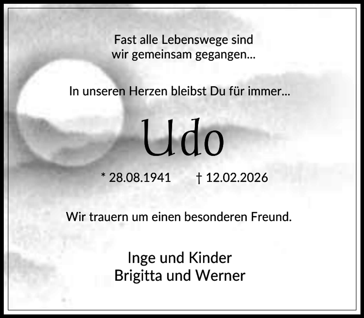 <p>Fast alle Lebenswege sind<br />wir gemeinsam gegangen...<br />In unseren Herzen bleibst Du für immer...</p><p>Udo<br />* 28.08.1941</p><p>† 12.02.2026</p><p>Wir trauern um einen besonderen Freund.</p><p>Inge und Kinder<br />Brigitta und Werner</p>