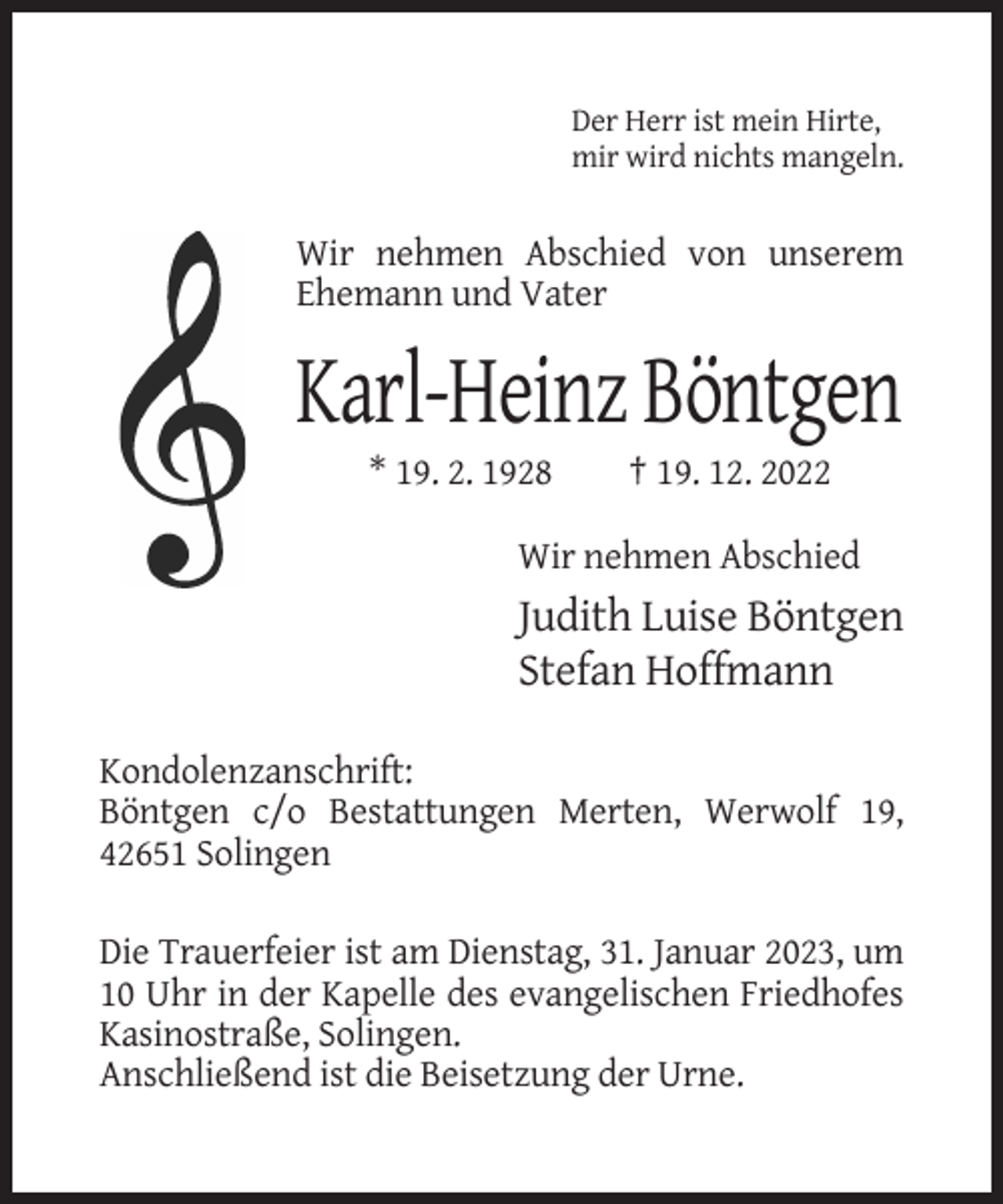 <p>Der Herr ist mein Hirte,<br />mir wird nichts mangeln.</p><p>Wir nehmen Abschied von unserem<br />Ehemann und Vater</p><p>Karl-Heinz Böntgen<br />* 19. 2. 1928</p><p>† 19. 12. 2022</p><p>Wir nehmen Abschied</p><p>Judith Luise Böntgen<br />Stefan Hoffmann<br />Kondolenzanschrift:<br />Böntgen c/o Bestattungen Merten, Werwolf 19,<br />42651 Solingen<br />Die Trauerfeier ist am Dienstag, 31. Januar 2023, um<br />10 Uhr in der Kapelle des evangelischen Friedhofes<br />Kasinostraße, Solingen.<br />Anschließend ist die Beisetzung der Urne.</p>