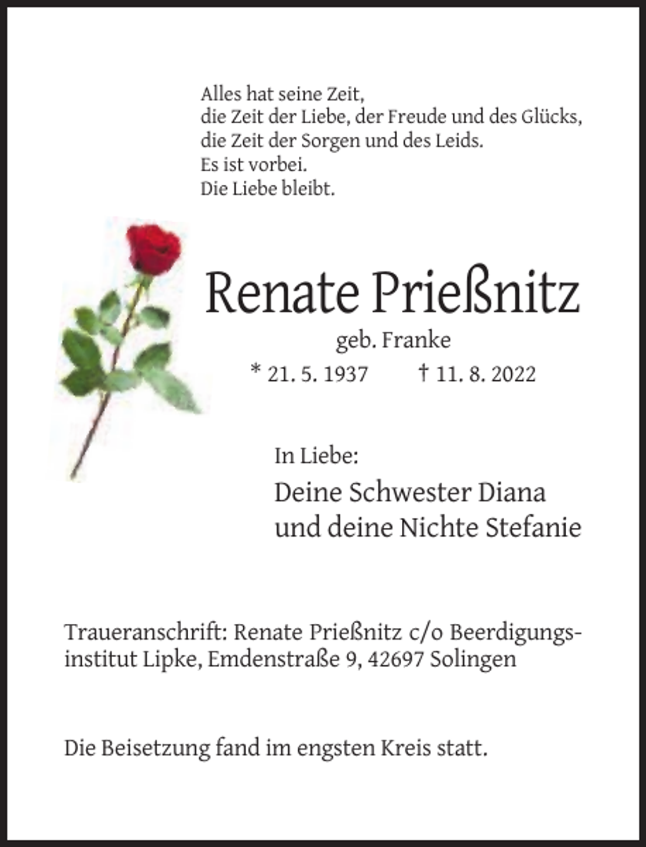 <p>Alles hat seine Zeit,<br />die Zeit der Liebe, der Freude und des Glücks,<br />die Zeit der Sorgen und des Leids.<br />Es ist vorbei.<br />Die Liebe bleibt.</p><p>Renate Prießnitz<br />geb. Franke<br />* 21. 5. 1937<br />† 11. 8. 2022</p><p>In Liebe:</p><p>Deine Schwester Diana<br />und deine Nichte Stefanie</p><p>Traueranschrift: Renate Prießnitz c/o Beerdigungsinstitut Lipke, Emdenstraße 9, 42697 Solingen</p><p>Die Beisetzung fand im engsten Kreis statt.</p>