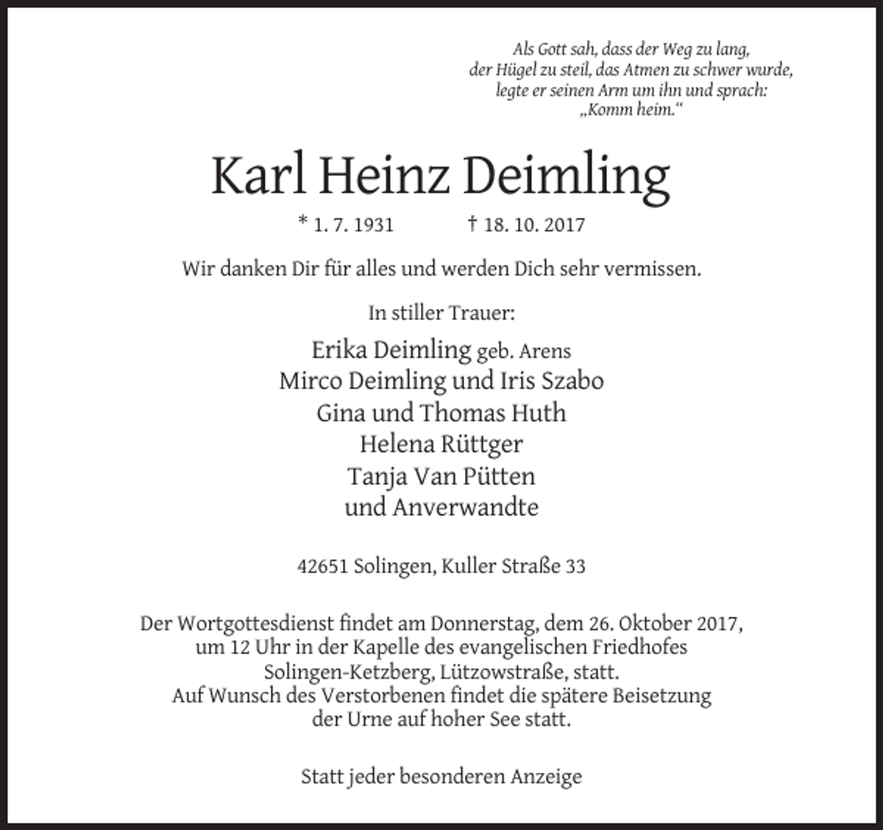 <p>Als Gott sah, dass der Weg zu lang,<br />der Hügel zu steil, das Atmen zu schwer wurde,<br />legte er seinen Arm um ihn und sprach:<br />„Komm heim.“</p><p>Karl Heinz Deimling<br />* 1. 7. 1931</p><p>† 18. 10. 2017</p><p>Wir danken Dir für alles und werden Dich sehr vermissen.<br />In stiller Trauer:</p><p>Erika Deimling geb. Arens<br />Mirco Deimling und Iris Szabo<br />Gina und Thomas Huth<br />Helena Rüttger<br />Tanja Van Pütten<br />und Anverwandte<br />42651 Solingen, Kuller Straße 33<br />Der Wortgottesdienst findet am Donnerstag, dem 26. Oktober 2017,<br />um 12 Uhr in der Kapelle des evangelischen Friedhofes<br />Solingen-Ketzberg, Lützowstraße, statt.<br />Auf Wunsch des Verstorbenen findet die spätere Beisetzung<br />der Urne auf hoher See statt.<br />Statt jeder besonderen Anzeige</p>