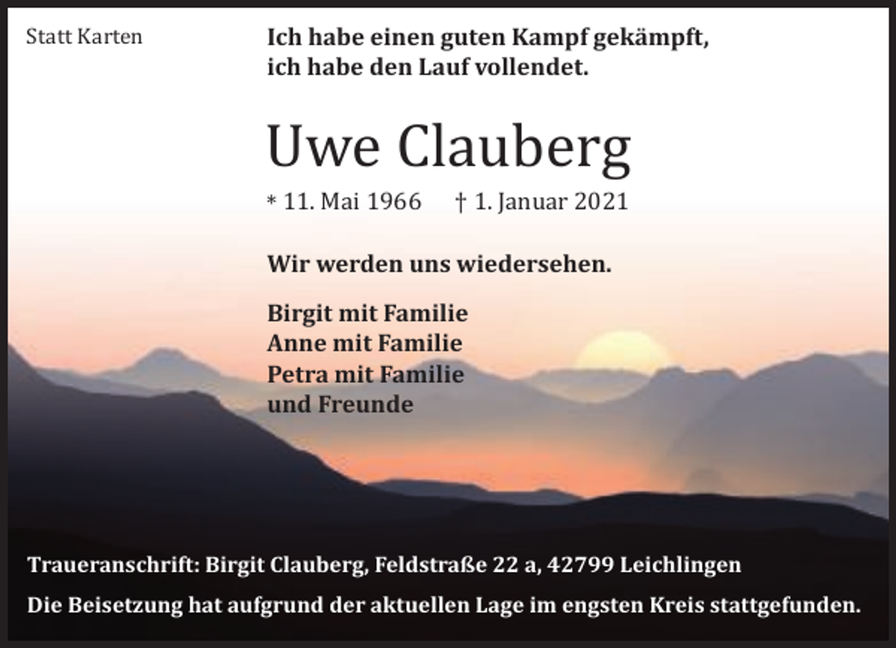 <p>Statt Karten</p><p>Ich habe einen guten Kampf gekämpft,<br />ich habe den Lauf vollendet.</p><p>Uwe Clauberg<br />* 11. Mai 1966</p><p>† 1. Januar 2021</p><p>Wir werden uns wiedersehen.<br />Birgit mit Familie<br />Anne mit Familie<br />Petra mit Familie<br />und Freunde</p><p>Traueranschrift: Birgit Clauberg, Feldstraße 22 a, 42799 Leichlingen<br />Die Beisetzung hat aufgrund der aktuellen Lage im engsten Kreis stattgefunden.</p>
