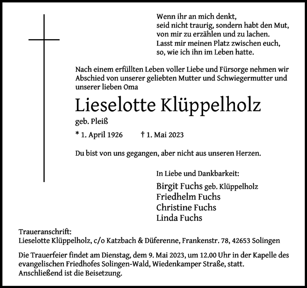 <p>Wenn ihr an mich denkt,<br />seid nicht traurig, sondern habt den Mut,<br />von mir zu erzählen und zu lachen.<br />Lasst mir meinen Platz zwischen euch,<br />so, wie ich ihn im Leben hatte.<br />Nach einem erfüllten Leben voller Liebe und Fürsorge nehmen wir<br />Abschied von unserer geliebten Mutter und Schwiegermutter und<br />unserer lieben Oma</p><p>Lieselotte Klüppelholz<br />geb. Pleiß</p><p>* 1. April 1926</p><p>† 1. Mai 2023</p><p>Du bist von uns gegangen, aber nicht aus unseren Herzen.<br />In Liebe und Dankbarkeit:</p><p>Birgit Fuchs geb. Klüppelholz<br />Friedhelm Fuchs<br />Christine Fuchs<br />Linda Fuchs<br />Traueranschrift:<br />Lieselotte Klüppelholz, c/o Katzbach &amp; Düferenne, Frankenstr. 78, 42653 Solingen</p><p>Die Trauerfeier findet am Dienstag, dem 9. Mai 2023, um 12.00 Uhr in der Kapelle des<br />evangelischen Friedhofes Solingen-Wald, Wiedenkamper Straße, statt.<br />Anschließend ist die Beisetzung.</p>