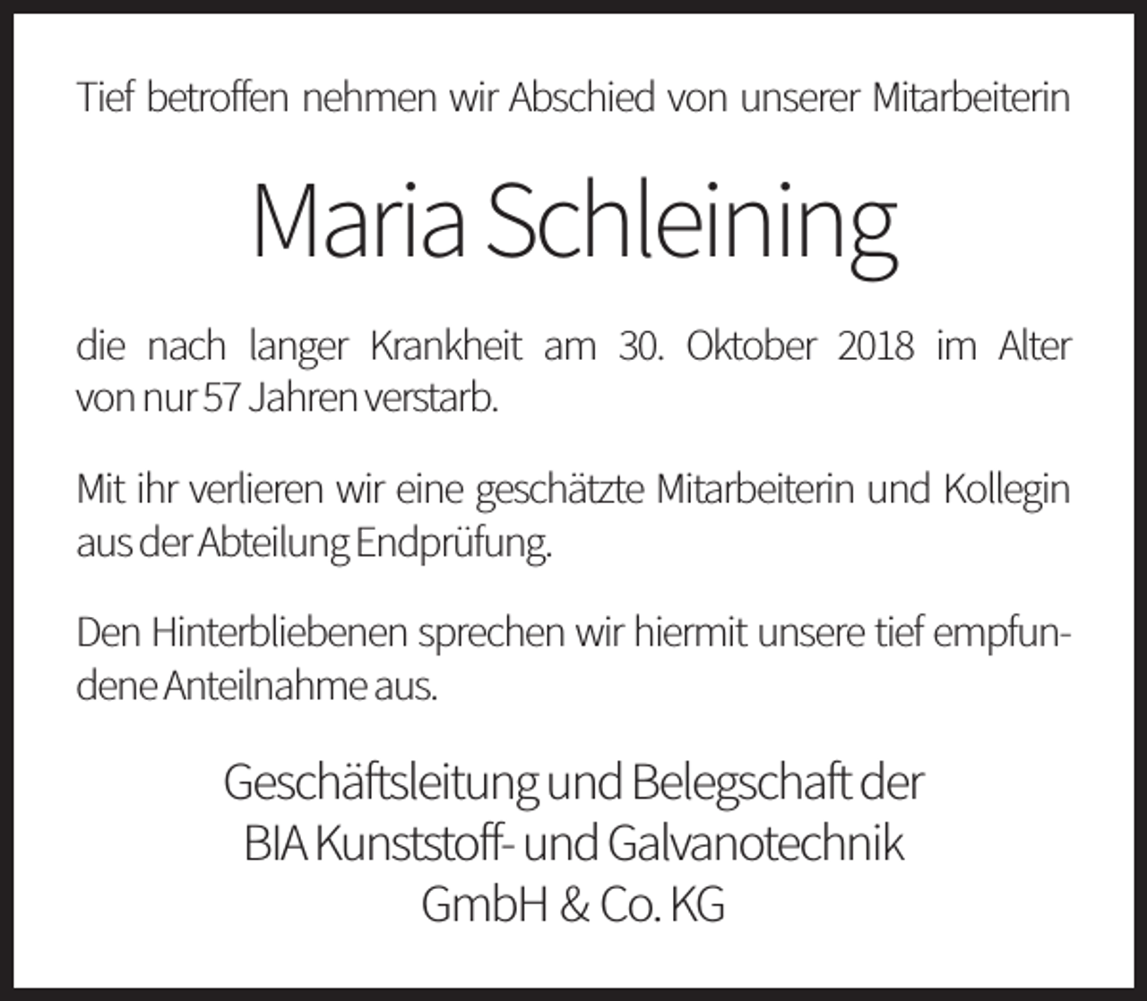 <p>Tief betroffen nehmen wir Abschied von unserer Mitarbeiterin</p><p>MariaSchleining<br />die nach langer Krankheit am 30. Oktober 2018 im Alter<br />vonnur57Jahrenverstarb.<br />Mit ihr verlieren wir eine geschätzte Mitarbeiterin und Kollegin<br />ausderAbteilungEndprüfung.<br />Den Hinterbliebenen sprechen wir hiermit unsere tief empfundeneAnteilnahmeaus.</p><p>Geschäftsleitung und Belegschaftder<br />BIA Kunststoff-undGalvanotechnik<br />GmbH &amp; Co. KG</p>