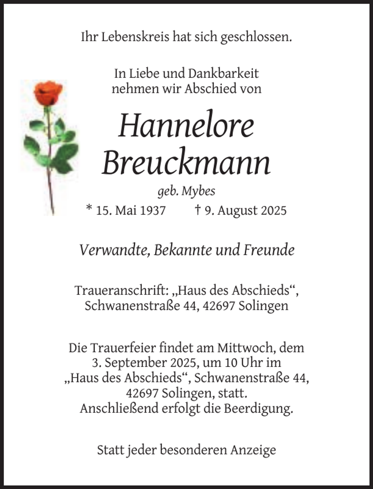 <p>Ihr Lebenskreis hat sich geschlossen.<br />In Liebe und Dankbarkeit<br />nehmen wir Abschied von</p><p>Hannelore<br />Breuckmann<br />geb. Mybes<br />* 15. Mai 1937<br />† 9. August 2025</p><p>Verwandte, Bekannte und Freunde<br />Traueranschrift: ,,Haus des Abschieds“,<br />Schwanenstraße 44, 42697 Solingen</p><p>Die Trauerfeier findet am Mittwoch, dem<br />3. September 2025, um 10 Uhr im<br />„Haus des Abschieds“, Schwanenstraße 44,<br />42697 Solingen, statt.<br />Anschließend erfolgt die Beerdigung.</p><p>Statt jeder besonderen Anzeige</p>