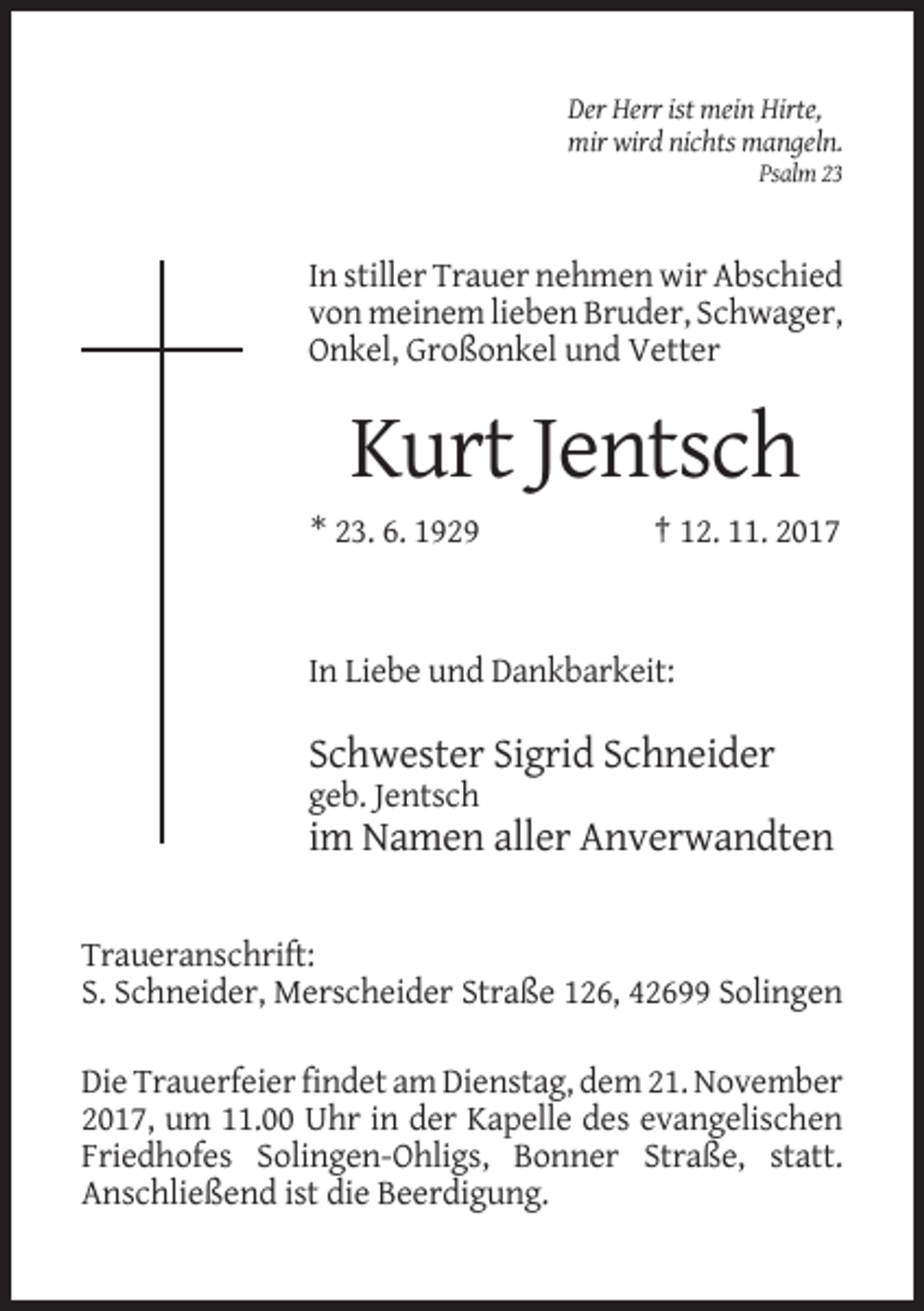 <p>Der Herr ist mein Hirte,<br />mir wird nichts mangeln.<br />Psalm 23</p><p>In stiller Trauer nehmen wir Abschied<br />von meinem lieben Bruder, Schwager,<br />Onkel, Großonkel und Vetter</p><p>Kurt Jentsch<br />* 23. 6. 1929</p><p>† 12. 11. 2017</p><p>In Liebe und Dankbarkeit:</p><p>Schwester Sigrid Schneider<br />geb. Jentsch</p><p>im Namen aller Anverwandten<br />Traueranschrift:<br />S. Schneider, Merscheider Straße 126, 42699 Solingen<br />Die Trauerfeier findet am Dienstag, dem 21. November<br />2017, um 11.00 Uhr in der Kapelle des evangelischen<br />Friedhofes Solingen-Ohligs, Bonner Straße, statt.<br />Anschließend ist die Beerdigung.</p>