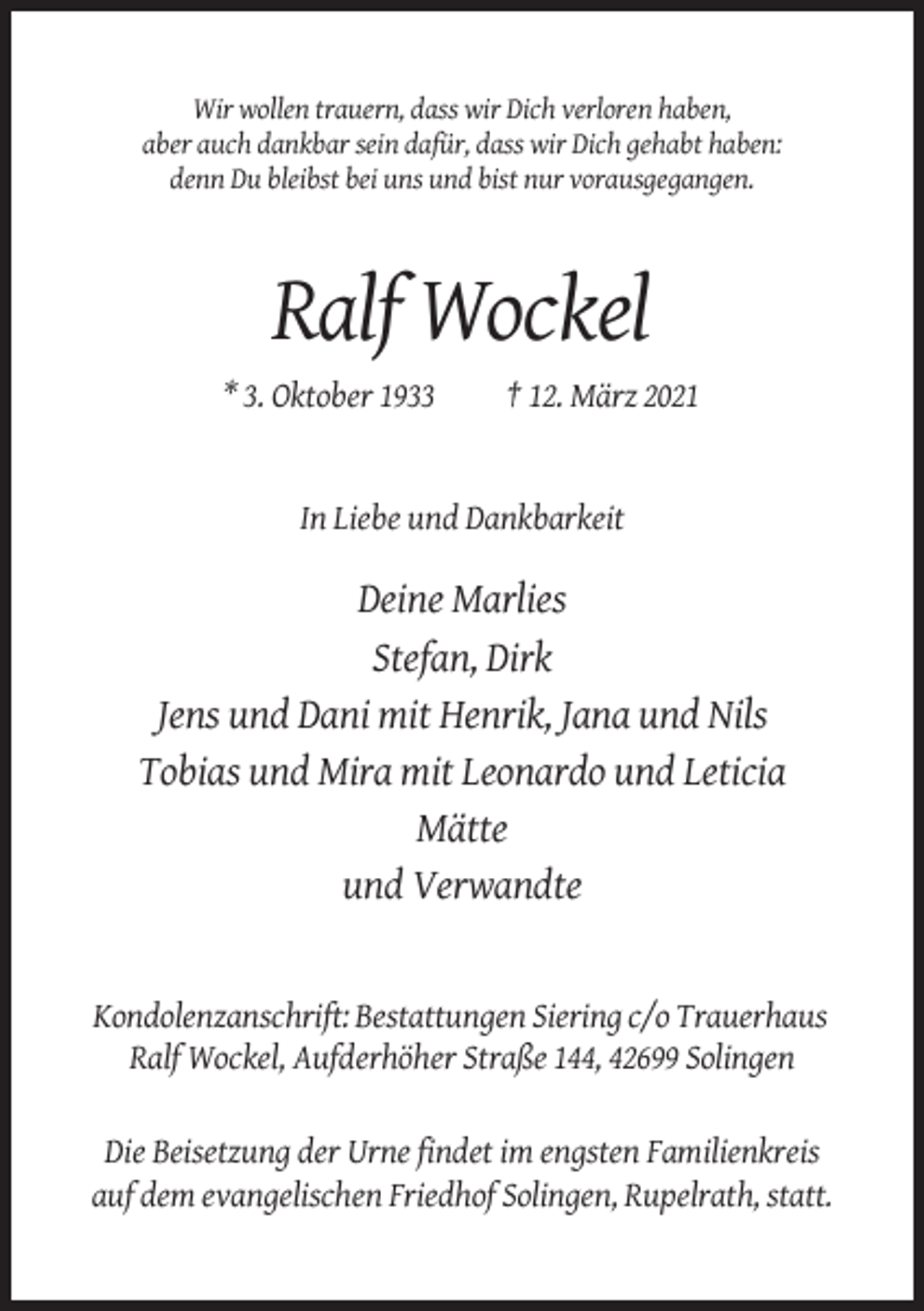 <p>Wir wollen trauern, dass wir Dich verloren haben,<br />aber auch dankbar sein dafür, dass wir Dich gehabt haben:<br />denn Du bleibst bei uns und bist nur vorausgegangen.</p><p>Ralf Wockel<br />* 3. Oktober 1933</p><p>† 12. März 2021</p><p>In Liebe und Dankbarkeit</p><p>Deine Marlies<br />Stefan, Dirk<br />Jens und Dani mit Henrik, Jana und Nils<br />Tobias und Mira mit Leonardo und Leticia<br />Mätte<br />und Verwandte</p><p>Kondolenzanschrift: Bestattungen Siering c/o Trauerhaus<br />Ralf Wockel, Aufderhöher Straße 144, 42699 Solingen<br />Die Beisetzung der Urne findet im engsten Familienkreis<br />auf dem evangelischen Friedhof Solingen, Rupelrath, statt.</p>