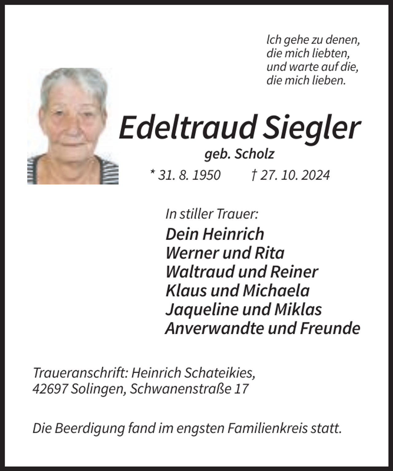 <p>lch gehe zu denen,<br />die mich liebten,<br />und warte auf die,<br />die mich lieben.</p><p>Edeltraud Siegler<br />geb. Scholz<br />* 31. 8. 1950<br />† 27. 10. 2024<br />In stiller Trauer:</p><p>Dein Heinrich<br />Werner und Rita<br />Waltraud und Reiner<br />Klaus und Michaela<br />Jaqueline und Miklas<br />Anverwandte und Freunde<br />Traueranschrift: Heinrich Schateikies,<br />42697 Solingen, Schwanenstraße 17<br />Die Beerdigung fand im engsten Familienkreis statt.</p>