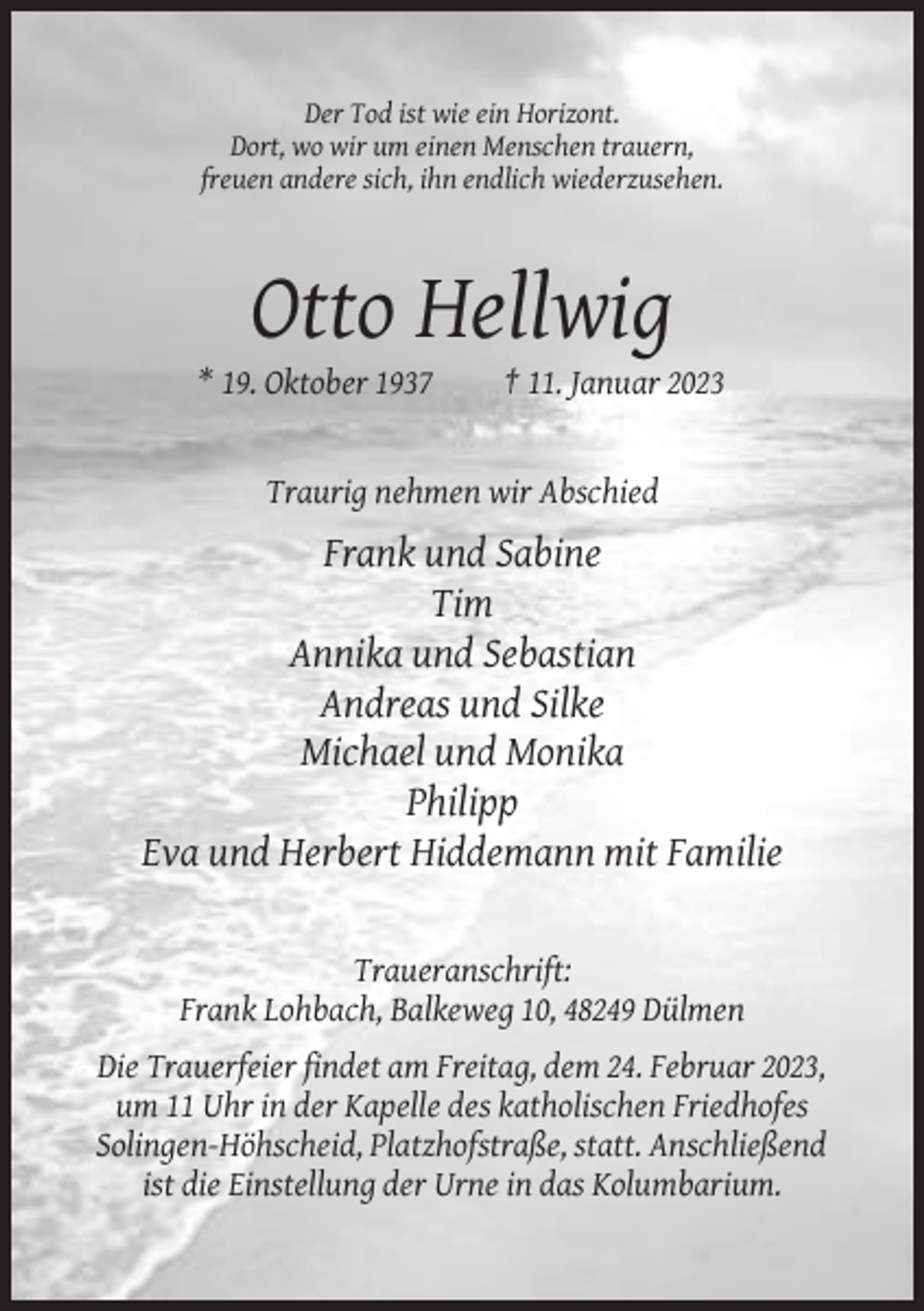 <p>Der Tod ist wie ein Horizont.<br />Dort, wo wir um einen Menschen trauern,<br />freuen andere sich, ihn endlich wiederzusehen.</p><p>Otto Hellwig<br />* 19. Oktober 1937</p><p>† 11. Januar 2023</p><p>Traurig nehmen wir Abschied</p><p>Frank und Sabine<br />Tim<br />Annika und Sebastian<br />Andreas und Silke<br />Michael und Monika<br />Philipp<br />Eva und Herbert Hiddemann mit Familie</p><p>Traueranschrift:<br />Frank Lohbach, Balkeweg 10, 48249 Dülmen<br />Die Trauerfeier findet am Freitag, dem 24. Februar 2023,<br />um 11 Uhr in der Kapelle des katholischen Friedhofes<br />Solingen-Höhscheid, Platzhofstraße, statt. Anschließend<br />ist die Einstellung der Urne in das Kolumbarium.</p>