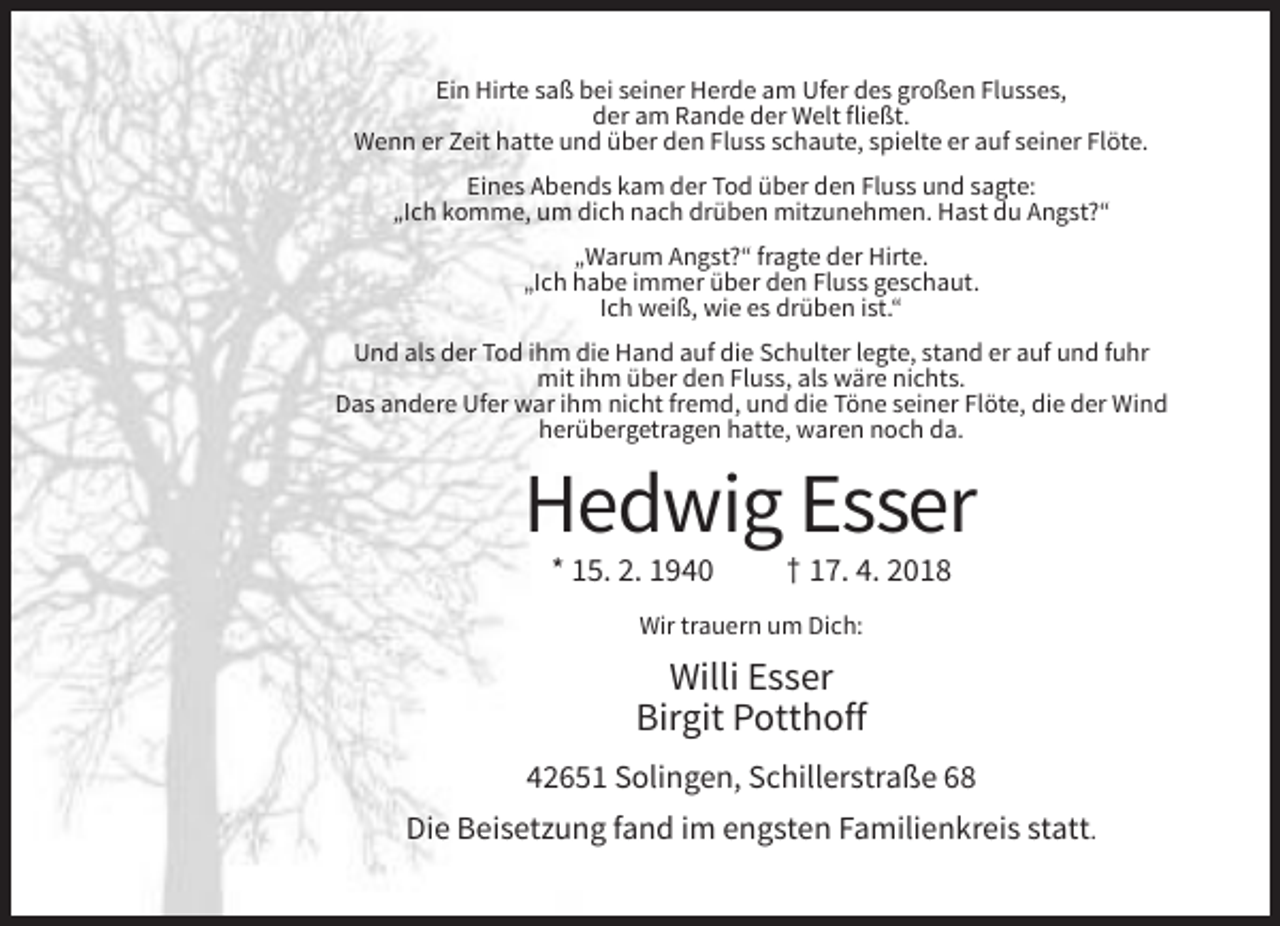 <p>Ein Hirte saß bei seiner Herde am Ufer des großen Flusses,<br />der am Rande der Welt fließt.<br />Wenn er Zeit hatte und über den Fluss schaute, spielte er auf seiner Flöte.<br />Eines Abends kam der Tod über den Fluss und sagte:<br />„Ich komme, um dich nach drüben mitzunehmen. Hast du Angst?“<br />„Warum Angst?“ fragte der Hirte.<br />„Ich habe immer über den Fluss geschaut.<br />Ich weiß, wie es drüben ist.“<br />Und als der Tod ihm die Hand auf die Schulter legte, stand er auf und fuhr<br />mit ihm über den Fluss, als wäre nichts.<br />Das andere Ufer war ihm nicht fremd, und die Töne seiner Flöte, die der Wind<br />herübergetragen hatte, waren noch da.</p><p>Hedwig Esser<br />* 15. 2. 1940</p><p>† 17. 4. 2018</p><p>Wir trauern um Dich:</p><p>Willi Esser<br />Birgit Potthoff<br />42651 Solingen, Schillerstraße 68<br />Die Beisetzung fand im engsten Familienkreis statt.</p>