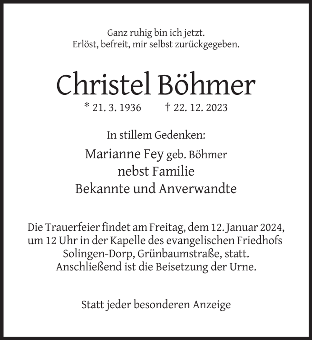 <p>Ganz ruhig bin ich jetzt.<br />Erlöst, befreit, mir selbst zurückgegeben.</p><p>Christel Böhmer<br />* 21. 3. 1936</p><p>† 22. 12. 2023</p><p>In stillem Gedenken:</p><p>Marianne Fey geb. Böhmer<br />nebst Familie<br />Bekannte und Anverwandte<br />Die Trauerfeier findet am Freitag, dem 12. Januar 2024,<br />um 12 Uhr in der Kapelle des evangelischen Friedhofs<br />Solingen-Dorp, Grünbaumstraße, statt.<br />Anschließend ist die Beisetzung der Urne.</p><p>Statt jeder besonderen Anzeige</p>