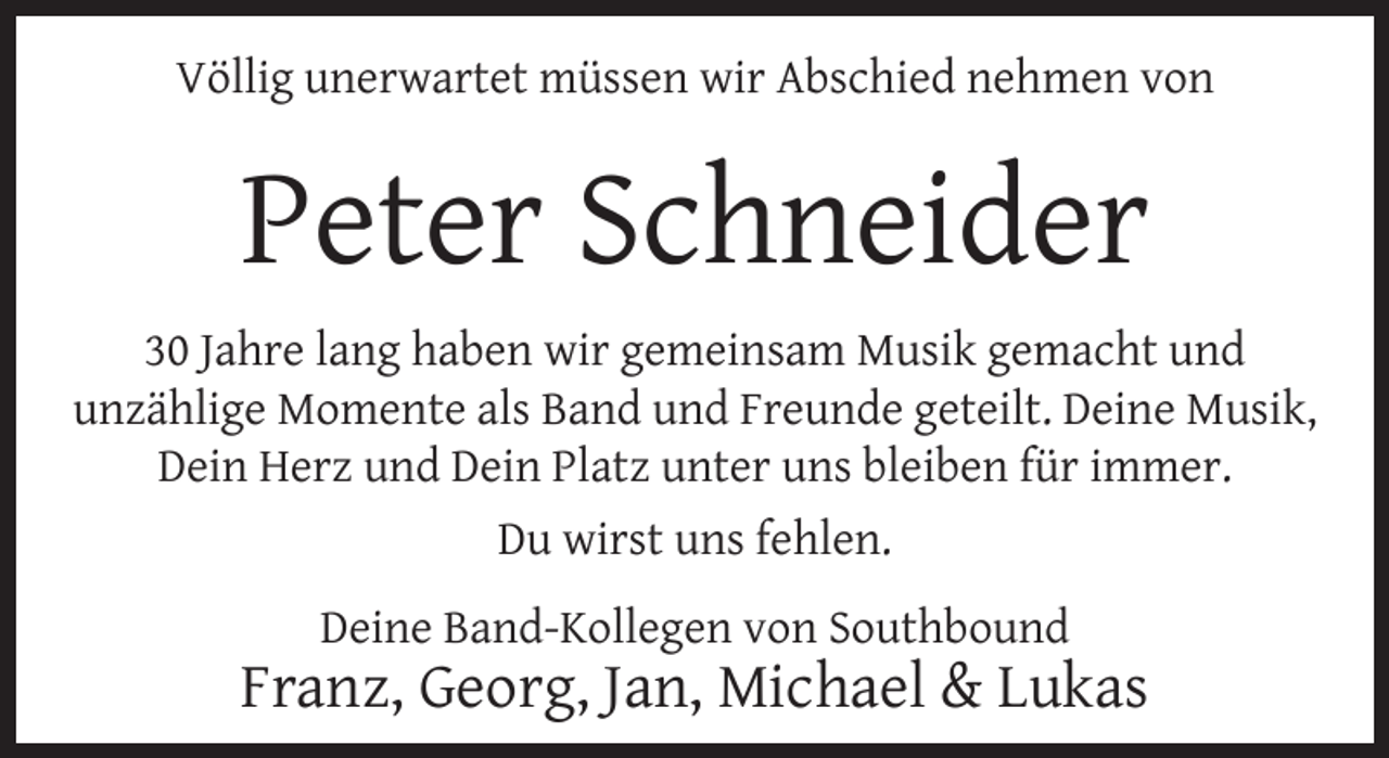 <p>Völlig unerwartet müssen wir Abschied nehmen von</p>
<p>Peter Schneider<br />30 Jahre lang haben wir gemeinsam Musik gemacht und<br />unzählige Momente als Band und Freunde geteilt. Deine Musik,<br />Dein Herz und Dein Platz unter uns bleiben für immer.<br />Du wirst uns fehlen.<br />Deine Band-Kollegen von Southbound</p>
<p>Franz, Georg, Jan, Michael &amp; Lukas</p>