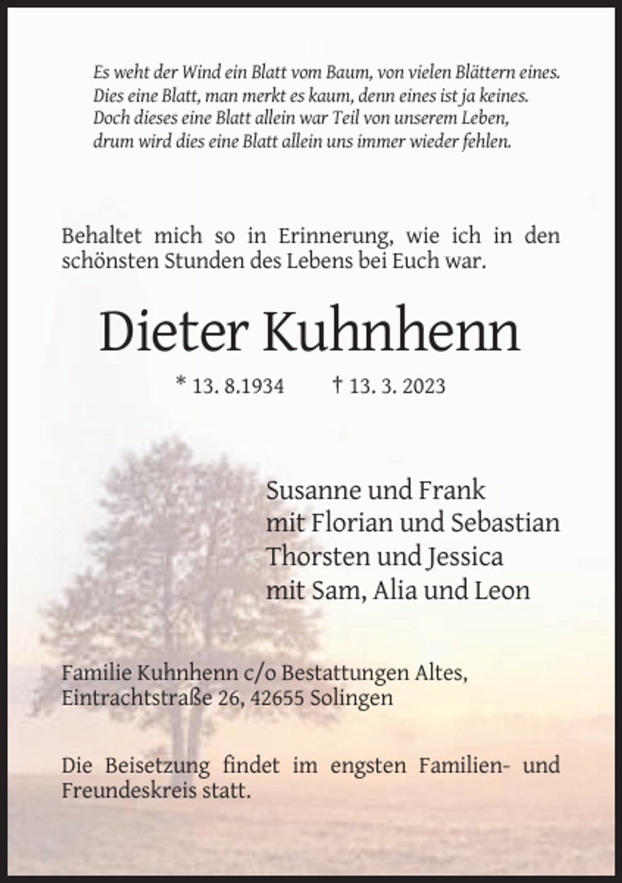 <p>Es weht der Wind ein Blatt vom Baum, von vielen Blättern eines.<br />Dies eine Blatt, man merkt es kaum, denn eines ist ja keines.<br />Doch dieses eine Blatt allein war Teil von unserem Leben,<br />drum wird dies eine Blatt allein uns immer wieder fehlen.</p><p>Behaltet mich so in Erinnerung, wie ich in den<br />schönsten Stunden des Lebens bei Euch war.</p><p>Dieter Kuhnhenn<br />* 13. 8.1934</p><p>† 13. 3. 2023</p><p>Susanne und Frank<br />mit Florian und Sebastian<br />Thorsten und Jessica<br />mit Sam, Alia und Leon<br />Familie Kuhnhenn c/o Bestattungen Altes,<br />Eintrachtstraße 26, 42655 Solingen<br />Die Beisetzung findet im engsten Familien- und<br />Freundeskreis statt.</p>