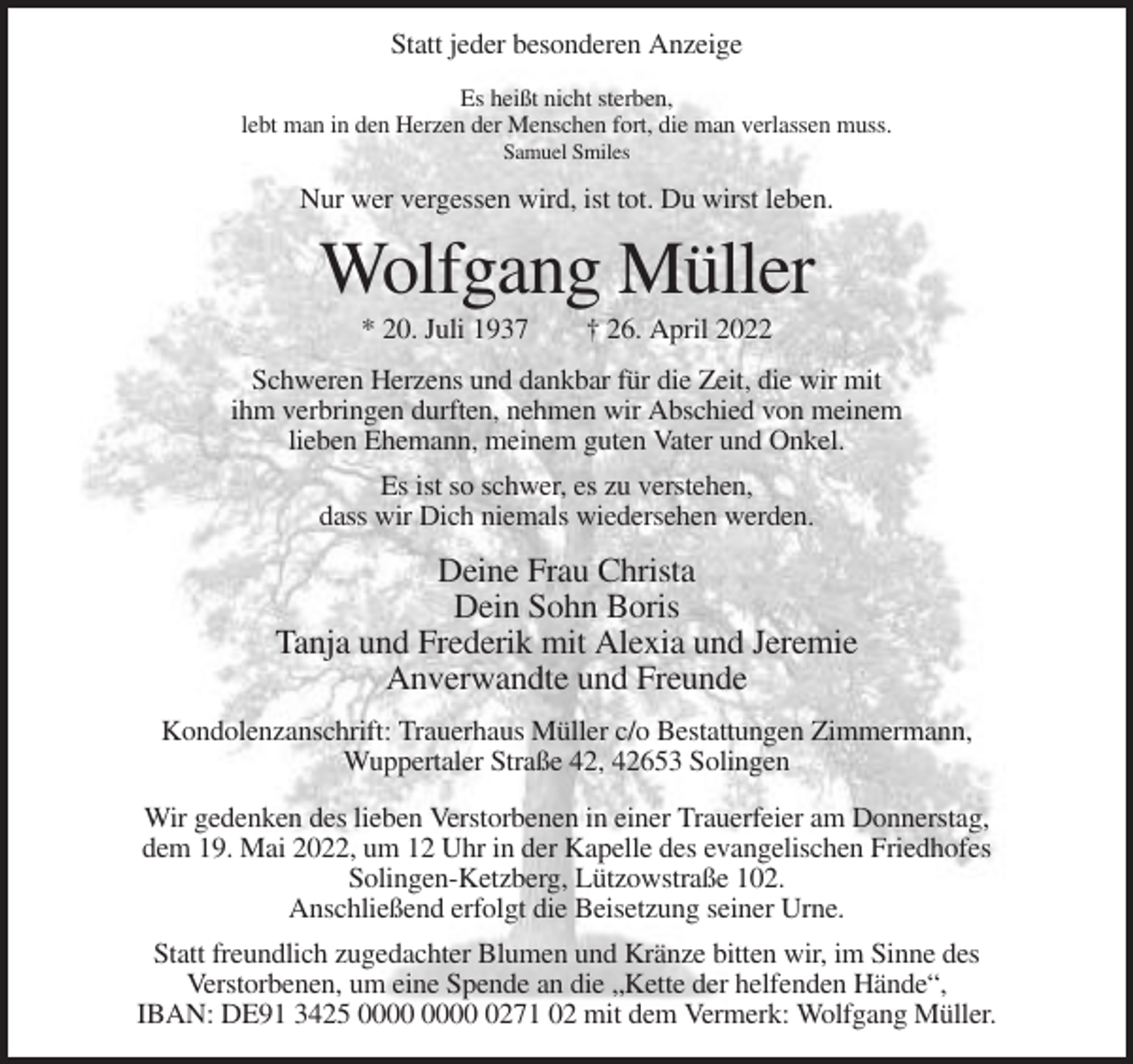 <p>Statt jeder besonderen Anzeige<br />Es heißt nicht sterben,<br />lebt man in den Herzen der Menschen fort, die man verlassen muss.<br />Samuel Smiles</p><p>Nur wer vergessen wird, ist tot. Du wirst leben.</p><p>Wolfgang Müller<br />* 20. Juli 1937</p><p>† 26. April 2022</p><p>Schweren Herzens und dankbar für die Zeit, die wir mit<br />ihm verbringen durften, nehmen wir Abschied von meinem<br />lieben Ehemann, meinem guten Vater und Onkel.<br />Es ist so schwer, es zu verstehen,<br />dass wir Dich niemals wiedersehen werden.</p><p>Deine Frau Christa<br />Dein Sohn Boris<br />Tanja und Frederik mit Alexia und Jeremie<br />Anverwandte und Freunde<br />Kondolenzanschrift: Trauerhaus Müller c/o Bestattungen Zimmermann,<br />Wuppertaler Straße 42, 42653 Solingen<br />Wir gedenken des lieben Verstorbenen in einer Trauerfeier am Donnerstag,<br />dem 19. Mai 2022, um 12 Uhr in der Kapelle des evangelischen Friedhofes<br />Solingen-Ketzberg, Lützowstraße 102.<br />Anschließend erfolgt die Beisetzung seiner Urne.<br />Statt freundlich zugedachter Blumen und Kränze bitten wir, im Sinne des<br />Verstorbenen, um eine Spende an die „Kette der helfenden Hände“,<br />IBAN: DE91 3425 0271 02 mit dem Vermerk: Wolfgang Müller.</p>