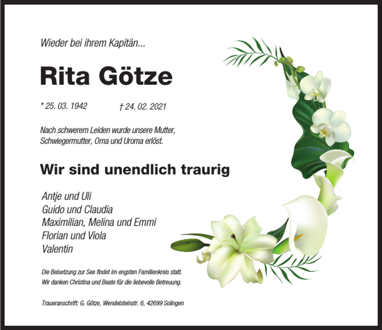 <p>Wieder bei ihrem Kapitän...</p><p>Rita Götze<br />* 25. 03. 1942</p><p>† 24. 02. 2021</p><p>Nach schwerem Leiden wurde unsere Mutter,<br />Schwiegermutter, Oma und Uroma erlöst.</p><p>Wir sind unendlich traurig<br />Antje und Uli<br />Guido und Claudia<br />Maximilian, Melina und Emmi<br />Florian und Viola<br />Valentin<br />Die Beisetzung zur See ﬁndet im engsten Familienkreis statt.<br />Wir danken Christina und Beate für die liebevolle Betreuung.<br />Traueranschrift: G. Götze, Wendelsteinstr. 6, 42699 Solingen</p>