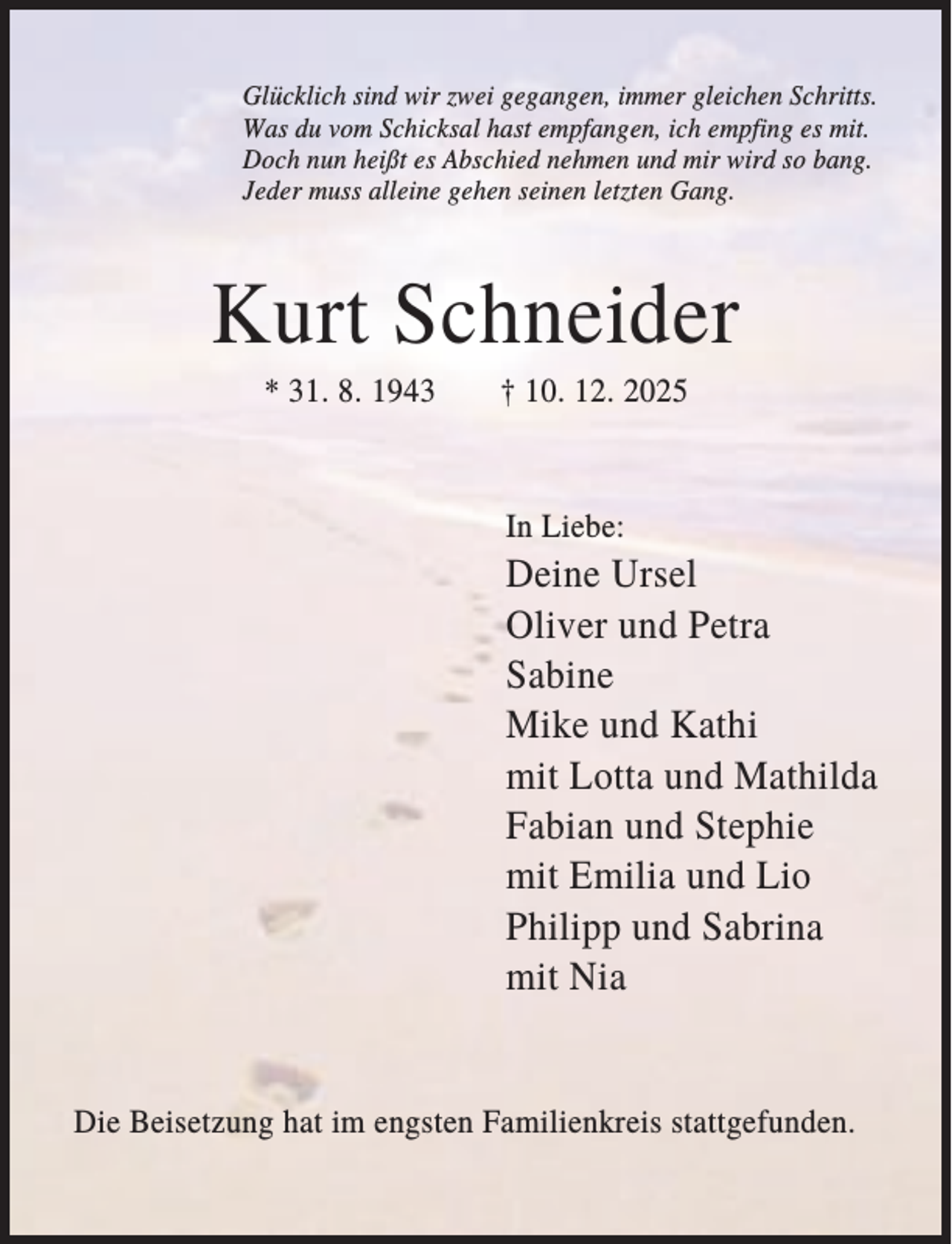 <p>Glücklich sind wir zwei gegangen, immer gleichen Schritts.<br />Was du vom Schicksal hast empfangen, ich empfing es mit.<br />Doch nun heißt es Abschied nehmen und mir wird so bang.<br />Jeder muss alleine gehen seinen letzten Gang.</p><p>Kurt Schneider<br />* 31. 8. 1943</p><p>† 10. 12. 2025</p><p>In Liebe:</p><p>Deine Ursel<br />Oliver und Petra<br />Sabine<br />Mike und Kathi<br />mit Lotta und Mathilda<br />Fabian und Stephie<br />mit Emilia und Lio<br />Philipp und Sabrina<br />mit Nia</p><p>Die Beisetzung hat im engsten Familienkreis stattgefunden.</p>